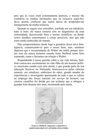 pois que às vezes eram extremamente penosos, e mesmo tão 
contrários às minhas inclinações que eu recusava segui-los; 
devo, porém, confessar que nunca deixei de arrepender-me 
amargamente da minha teimosia. 
Quando eu seguia seus conselhos, confiada em sua sabedoria, 
tudo ia bem; ele nunca cometia erro no diagnóstico de uma 
enfermidade, descrevendo fatos e teorias científicas, ou dando 
certos detalhes concernentes a coisas possíveis, mas que não 
eram ainda conhecidas do mundo. 
Não compreendemos desde logo a grandeza dessa nova Inte-ligência, 
comunicando-se para o nosso bem; mas, sentimos 
depressa que a recomendação de Walter era inútil, porque mes-mo 
sem ela nunca teríamos ousado tratar Stafford como bom 
camarada, como o fazíamos em relação a Walter. 
Respondendo à nossa questão sobre a sua vida terrena, Staf-ford 
contou-nos sucintamente ter sido filho de um homem políti-co 
americano casado com uma alemã, e que grande parte da sua 
educação fizera-se na Alemanha. Interessava-se pelas ciências 
naturais, era estudioso, ambicioso de saber, grande amador de 
experiências e investigador apaixonado de tudo o que se referia 
ao emprego das forças naturais em serviço do homem; sua 
carreira científica foi detida por um acidente que o obrigou a 
guardar leito durante três anos, terminando pela morte. 
Humnur Stafford, segundo o desenho a 
pastel executado em completa obscuridade. 
 