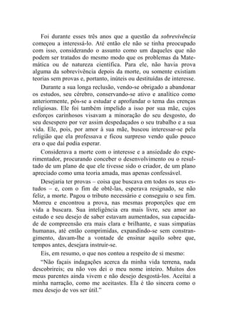 Foi durante esses três anos que a questão da sobrevivência 
começou a interessá-lo. Até então ele não se tinha preocupado 
com isso, considerando o assunto como um daqueles que não 
podem ser tratados do mesmo modo que os problemas da Mate-mática 
ou de natureza científica. Para ele, não havia prova 
alguma da sobrevivência depois da morte, ou somente existiam 
teorias sem provas e, portanto, inúteis ou destituídas de interesse. 
Durante a sua longa reclusão, vendo-se obrigado a abandonar 
os estudos, seu cérebro, conservando-se ativo e analítico como 
anteriormente, pôs-se a estudar e aprofundar o tema das crenças 
religiosas. Ele foi também impelido a isso por sua mãe, cujos 
esforços carinhosos visavam a minoração do seu desgosto, do 
seu desespero por ver assim despedaçados o seu trabalho e a sua 
vida. Ele, pois, por amor à sua mãe, buscou interessar-se pela 
religião que ela professava e ficou surpreso vendo quão pouco 
era o que daí podia esperar. 
Considerava a morte com o interesse e a ansiedade do expe-rimentador, 
procurando conceber o desenvolvimento ou o resul-tado 
de um plano de que ele tivesse sido o criador, de um plano 
apreciado como uma teoria amada, mas apenas confessável. 
Desejaria ter provas – coisa que buscava em todos os seus es-tudos 
– e, com o fim de obtê-las, esperava resignado, se não 
feliz, a morte. Pagou o tributo necessário e conseguiu o seu fim. 
Morreu e encontrou a prova, nas mesmas proporções que em 
vida a buscara. Sua inteligência era mais livre, seu amor ao 
estudo e seu desejo de saber estavam aumentados, sua capacida-de 
de compreensão era mais clara e brilhante, e suas simpatias 
humanas, até então comprimidas, expandindo-se sem constran-gimento, 
davam-lhe a vontade de ensinar aquilo sobre que, 
tempos antes, desejara instruir-se. 
Eis, em resumo, o que nos contou a respeito de si mesmo: 
“Não façais indagações acerca da minha vida terrena, nada 
descobrireis; eu não vos dei o meu nome inteiro. Muitos dos 
meus parentes ainda vivem e não desejo desgostá-los. Aceitai a 
minha narração, como me aceitastes. Ela é tão sincera como o 
meu desejo de vos ser útil.” 
 