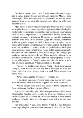 Conformando-nos com o seu desejo, nunca fizemos indaga-ção 
alguma, apesar de não nos faltarem ocasiões. Mais de uma 
observação, feita incidentemente na discussão de um ou outro 
assunto, traiu a sua amizade pessoal com sábios de diferentes 
nacionalidades. 
Mais tarde, o nosso círculo de amigos invisíveis cresceu com 
a chegada de uma pequena espanhola, que escrevia mal o inglês, 
misturando-lhe palavras espanholas; sua escrita era inteiramente 
fonética e suas expressões as de uma menina de sete a oito anos, 
cheia de vontades e impetuosa. Disse-nos ter morrido queimada, 
com sua irmã mais velha, em uma igreja de Santiago, e chamava 
a Walter grande amigo, ao qual amava muito. Imagino que os 
seus afetos fossem caprichosos, porque ela afeiçoou-se de pronto 
a um dos membros do nosso círculo, ao qual chamava Geórgio e 
manifestava as suas preferências. Desde então, parecia prodigali-zar 
todas as suas atenções a esse nosso amigo. Se Geórgio por 
qualquer motivo deixava de vir, Nínia também faltava ou se 
mostrava inconsolável. Muitas vezes ela traía pequenos inciden-tes 
da vida privada de Geórgio, o que nos divertia muito, e a ele 
não era muito agradável. Nínia não sabia ser discreta. 
– Não deveis contar essas coisas, Nínia – disse severamente 
Geórgio, num dia em que ela nos fez a descrição de uma sua 
entrevista com certa jovem, contra a qual Nínia mostrava-se 
muito ciosa. 
– Por que não, quando é verdade? – replicou ela. 
– É possível, mas não é bonito para uma menina vir contar 
essas histórias e dizer aos outros o que os não pode interessar. 
– Não se devem fazer coisas das quais se tenha vergonha de 
falar – foi o que Stafford ensinou a Nínia. 
Apesar da sua indiscrição, Nínia não permitia que fizéssemos 
observações pesadas sobre os atos de Geórgio. Parecia que ela 
reservava para si o direito de ser o seu mentor, e considerava 
qualquer reflexão feita por nós como uma infração dos seus 
direitos. 
Fiel amiguinha! Alguns anos depois, A Sra. F... e eu fazíamos 
uma longa viagem, para nos irmos assentar à cabeceira de Geór- 
 