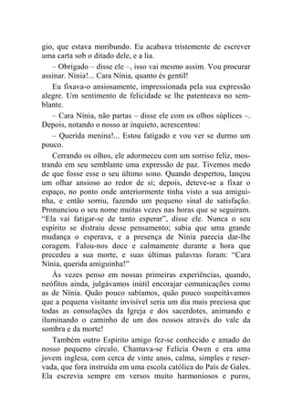 gio, que estava moribundo. Eu acabava tristemente de escrever 
uma carta sob o ditado dele, e a lia. 
– Obrigado – disse ele –, isso vai mesmo assim. Vou procurar 
assinar. Nínia!... Cara Nínia, quanto és gentil! 
Eu fixava-o ansiosamente, impressionada pela sua expressão 
alegre. Um sentimento de felicidade se lhe patenteava no sem-blante. 
– Cara Nínia, não partas – disse ele com os olhos súplices –. 
Depois, notando o nosso ar inquieto, acrescentou: 
– Querida menina!... Estou fatigado e vou ver se durmo um 
pouco. 
Cerrando os olhos, ele adormeceu com um sorriso feliz, mos-trando 
em seu semblante uma expressão de paz. Tivemos medo 
de que fosse esse o seu último sono. Quando despertou, lançou 
um olhar ansioso ao redor de si; depois, deteve-se a fixar o 
espaço, no ponto onde anteriormente tinha visto a sua amigui-nha, 
e então sorriu, fazendo um pequeno sinal de satisfação. 
Pronunciou o seu nome muitas vezes nas horas que se seguiram. 
“Ela vai fatigar-se de tanto esperar”, disse ele. Nunca o seu 
espírito se distraiu desse pensamento; sabia que uma grande 
mudança o esperava, e a presença de Nínia parecia dar-lhe 
coragem. Falou-nos doce e calmamente durante a hora que 
precedeu a sua morte, e suas últimas palavras foram: “Cara 
Nínia, querida amiguinha!” 
Às vezes penso em nossas primeiras experiências, quando, 
neófitos ainda, julgávamos inútil encorajar comunicações como 
as de Nínia. Quão pouco sabíamos, quão pouco suspeitávamos 
que a pequena visitante invisível seria um dia mais preciosa que 
todas as consolações da Igreja e dos sacerdotes, animando e 
iluminando o caminho de um dos nossos através do vale da 
sombra e da morte! 
Também outro Espírito amigo fez-se conhecido e amado do 
nosso pequeno círculo. Chamava-se Felícia Owen e era uma 
jovem inglesa, com cerca de vinte anos, calma, simples e reser-vada, 
que fora instruída em uma escola católica do País de Gales. 
Ela escrevia sempre em versos muito harmoniosos e puros, 
 