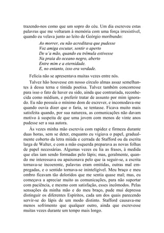 trazendo-nos como que um sopro do céu. Um dia escreveu estas 
palavras que me voltaram à memória com uma força irresistível, 
quando eu velava junto ao leito de Geórgio moribundo: 
Ao morrer, eu não acreditava que pudesse 
Voz amiga escutar, sentir o aperto 
De u’a mão, quando eu trêmula estivesse 
Na praia do oceano negro, aberto 
Entre mim e a eternidade. 
E, no entanto, isso era verdade. 
Felícia não se apresentava muitas vezes entre nós. 
Talvez hão houvesse em nosso círculo almas assaz semelhan-tes 
à dessa terna e tímida poetisa. Talvez também concorresse 
para isso o fato de haver eu sido, ainda que contrariada, reconhe-cida 
como médium, e preferir tratar de assunto por mim ignora-do. 
Eu não possuía o mínimo dom de escrever, e incomodava-me 
quando ouvia dizer que o faria, se tentasse. Ficava muito mais 
satisfeita quando, por sua natureza, as comunicações não davam 
motivo à suspeita de que uma jovem com menos de vinte anos 
pudesse ser a sua autora. 
Às vezes minha mão escrevia com rapidez e firmeza durante 
duas horas, sem se deter, enquanto eu vigiava o papel, gradual-mente 
coberto da letra miúda e cerrada de Stafford ou da escrita 
larga de Walter, e com a mão esquerda preparava as novas folhas 
de papel necessárias. Algumas vezes eu lia as frases, à medida 
que elas iam sendo formadas pelo lápis; mas, geralmente, quan-do 
me interessava ou apaixonava pelo que ia seguir-se, a escrita 
tornava-se incoerente, palavras eram omitidas, outras mal em-pregadas, 
e o sentido tornava-se ininteligível. Meu braço e meu 
ombro ficavam tão doloridos que me sentia quase mal; mas, eu 
começava a apreciar muito as comunicações, para não suportar 
com paciência, e mesmo com satisfação, esses incômodos. Pelas 
sensações da minha mão e do meu braço, pude mui depressa 
distinguir os diferentes Espíritos, cada um dos quais parecendo 
servir-se do lápis de um modo distinto. Stafford causava-me 
menos sofrimento que qualquer outro, ainda que escrevesse 
muitas vezes durante um tempo mais longo. 
 