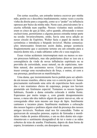 Em certas ocasiões, um estranho tentava escrever por minha 
mão, porém eu o descobria imediatamente; outras vezes a escrita 
vinha da direita para a esquerda, como se o “poder” ou influência 
operasse por baixo da minha mão. Neste caso, precisávamos ler a 
escrita refletida num espelho. Nossos visitantes mais assíduos 
eram os cinco de que já falei, salvo quando, afrouxando o nosso 
exclusivismo, permitíamos a alguma pessoa estranha tomar parte 
na sessão. Invariavelmente, então, havia uma nova adição ao 
nosso círculo de Espíritos. Walter fazia o papel de mestre de 
cerimônias e introduzia o hóspede invisível. Muitas comunica-ções 
interessantes foram-nos assim dadas, porque acontecia 
freqüentemente que o assistente terreno era um estranho para a 
maioria dentre nós, e nada sabíamos sobre ele e seus negócios. 
Essas visitas acidentais interrompiam mais ou menos os nos-sos 
processos habituais, mas não poderíamos dizer se isso era a 
conseqüência da vinda de novas influências espirituais ou se 
provinha da curiosidade, assaz natural, ou do cepticismo, tam-bém 
natural, dos assistentes novos. Certas pessoas pareciam 
trazer consigo uma recrudescência de força, e outras, só com a 
sua presença, paralisavam as manifestações. 
Uma dama, que insistentemente havia pedido para ser admiti-da 
em nossas reuniões, obteve uma vez o convite para vir. Íamos 
precisamente realizando uma série de experiências bem sucedi-das 
e nos reuníamos cheios de esperança, porque nos haviam 
prometido um fenômeno especial. Tomamos os nossos lugares 
habituais, ficando a dama estranha colocada à minha frente. 
Esperamos por muito tempo e, com grande desapontamento 
nosso, a mesa não deu indício algum de querer mover-se, não se 
conseguindo obter nem mesmo um traço de lápis. Inutilmente 
cantamos e tocamos piano. Inutilmente mudamos a colocação 
dos nossos lugares e pedimos algum sinal da presença dos nossos 
amigos invisíveis. Nenhum sinal nos foi concedido. Todos se 
queixavam de sensações penosas, espécie de ferroadas e mordi-delas 
vindas de pontos diferentes, e um ou dois dentre nós expe-rimentavam 
o sentimento desagradável de ter o rosto e as mãos 
cobertos de teias de aranha. Finalmente, depois de duas horas de 
espera, levantamos a sessão, em desespero de causa. 
 