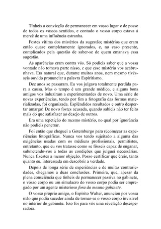Tínheis a convicção de permanecer em vosso lugar e de posse 
de todos os vossos sentidos, e contudo o vosso corpo estava à 
mercê de uma influência estranha. 
Fostes vítima dos mistérios da sugestão; mistérios que eram 
então quase completamente ignorados, e, no caso presente, 
complicados pela questão de saber-se de quem emanava essa 
sugestão. 
As aparências eram contra vós. Só podíeis saber que a vossa 
vontade não tomava parte nisso, e que esse mistério vos acabru-nhava. 
Era natural que, durante muitos anos, nem mesmo tivés-seis 
ouvido pronunciar a palavra Espiritismo. 
Dez anos se passaram. Eu vos julgava totalmente perdida pa-ra 
a causa. Mas o tempo é um grande médico, e alguns bons 
amigos vos induziram a experimentardes de novo. Uma série de 
novas experiências, tendo por fim a fotografia das formas mate-rializadas, 
foi organizada. Esplêndidos resultados e outro desper-tar 
amargo! De novo fostes acusada, quando sabíeis não ter feito 
mais do que satisfazer ao desejo de outros. 
Era uma repetição do mesmo mistério, no qual por ignorância 
não podíeis penetrar. 
Foi então que cheguei a Gotemburgo para recomeçar as expe-riências 
fotográficas. Nunca vos tendo sujeitado a alguma das 
exigências usadas com os médiuns profissionais, permitistes, 
entretanto, que eu vos tratasse como se fôsseis capaz de enganar, 
submetendo-vos a todas as condições que julguei necessárias. 
Nunca fizestes a menor objeção. Posso certificar que éreis, tanto 
quanto eu, interessada em descobrir a verdade. 
Depois de longa série de experiências e de muitas contrarie-dades, 
chegamos a duas conclusões. Primeira, que, apesar da 
plena consciência que tínheis de permanecer passiva no gabinete, 
o vosso corpo ou um simulacro do vosso corpo podia ser empre-gado 
por um agente misterioso fora do mesmo gabinete. 
O vosso próprio amigo, o Espírito Walter, anunciou por vossa 
mão que podia suceder ainda de tornar-se o vosso corpo invisível 
no interior do gabinete. Isso foi para vós uma revelação desespe-radora. 
 