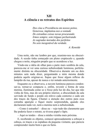 XII 
A ciência e os retratos dos Espíritos 
Dos céus a Providência em nossos peitos, 
Generosa, implantou-nos a vontade 
De estranhas coisas novas procurando 
Irmos sempre, sem tréguas perlustrando 
As sagradas moradas dos perfeitos 
No seio inesgotável da verdade. 
A. Kenside 
Uma noite, não me lembro por que, reunimo-nos na obscuri-dade. 
A sessão tinha começado em pleno crepúsculo e, quando 
chegou a noite, ninguém propôs que se acendesse a luz. 
Vindo-me a idéia de olhar para a parte mais sombria da sala, 
pareceu-me aí ver uma curiosa nebulosidade luminosa, perfeita-mente 
distinta na obscuridade. Observei-a durante um ou dois 
minutos sem nada dizer, perguntando a mim mesma donde 
poderia aquilo originar-se. Supus que fosse algum reflexo do 
lampião da rua, apesar de nunca o ter notado anteriormente. 
Enquanto eu a observava, a nuvem luminosa pareceu conden-sar- 
se, tornar-se compacta e, enfim, revestir a forma de uma 
menina, iluminada como se o fosse pela luz do dia, luz que não 
vinha de fora, mas do seu próprio interior, a obscuridade da sala 
servindo de fundo e pondo em relevo cada contorno e cada um 
dos traços da figura. Chamei a atenção dos outros para essa 
estranha aparição e fiquei muito surpreendida, quando eles 
declararam nada ver, nem a menina nem a nebulosidade. 
– Como é estranho! – disse eu – vejo tudo tão claramente que 
lhe poderia fazer o retrato, se tivesse papel e lápis. 
– Aqui os tendes – disse a minha vizinha mais próxima. 
E, recebendo os objetos, comecei apressadamente a esboçar a 
cabeça, os traços e as espáduas da pequena visitante, que parecia 
compreender muito bem o que eu fazia. 
 