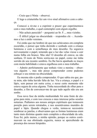 – Creio que é Nínia – observei. 
E logo a criaturinha fez um vivo sinal afirmativo com a cabe-ça. 
Comecei a rir-me e a exprimir o prazer que experimentava 
com o meu trabalho, o qual contemplei com algum orgulho. 
– Não achais parecido? – perguntei ao Sr. F..., meu vizinho. 
– É difícil julgar na obscuridade – respondeu ele –. Acenda-mos 
a luz e então veremos. 
Foi então que me lembrei de que nos achávamos em completa 
escuridão, e pensei que tinha dormido e sonhado com a criança 
luminosa e com a semelhança do meu desenho. Eu segurava 
nervosamente o papel, temendo que a luz das velas viesse a cair 
numa folha em branco. Mas não! O desenho ali estava; eu não 
sonhara. O rosto de Nínia sorria-nos no papel, como me tinha 
sorrido do seu recanto sombrio. Eu lhe havia apanhado os traços 
com muita habilidade e estava orgulhosa com o meu trabalho. 
– Admito perfeitamente que tenhais visto a menina – obser-vou 
alguém –, mas não posso compreender como pudestes 
esboçar o seu retrato na obscuridade. 
Eu mesma não o podia compreender. O que sabia era que, pa-ra 
mim, não tinha havido falta de luz. Via a criança, o papel e o 
lápis, sem pensar em outra coisa, e nesse curto momento não 
estava segura de coisa alguma. Tinha necessidade de olhar para o 
desenho, a fim de convencer-me de que tudo aquilo não era um 
sonho. 
Essa nova fase da minha mediunidade foi uma fonte de ale-grias 
para mim, e com isso cresceu o meu interesse pelas sessões 
noturnas. Pedíamos aos nossos amigos espirituais que tomassem 
posição para serem retratados, e nos assentávamos munidos de 
papel e lápis. Quando chegou o verão, tornou-se necessário 
sombrear as janelas, e observamos que as formas luminosas eram 
tanto mais distintas quanto mais completa a obscuridade da sala. 
Essa foi, pelo menos, a minha opinião, porque os outros conti-nuavam 
na sua obstinada cegueira, nunca se apercebendo da 
presença dos nossos hóspedes. 
 