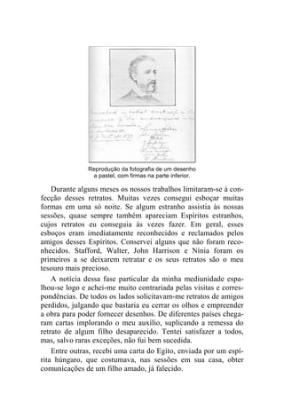 Reprodução da fotografia de um desenho 
a pastel, com firmas na parte inferior. 
Durante alguns meses os nossos trabalhos limitaram-se à con-fecção 
desses retratos. Muitas vezes consegui esboçar muitas 
formas em uma só noite. Se algum estranho assistia às nossas 
sessões, quase sempre também apareciam Espíritos estranhos, 
cujos retratos eu conseguia às vezes fazer. Em geral, esses 
esboços eram imediatamente reconhecidos e reclamados pelos 
amigos desses Espíritos. Conservei alguns que não foram reco-nhecidos. 
Stafford, Walter, John Harrison e Nínia foram os 
primeiros a se deixarem retratar e os seus retratos são o meu 
tesouro mais precioso. 
A notícia dessa fase particular da minha mediunidade espa-lhou- 
se logo e achei-me muito contrariada pelas visitas e corres-pondências. 
De todos os lados solicitavam-me retratos de amigos 
perdidos, julgando que bastaria eu cerrar os olhos e empreender 
a obra para poder fornecer desenhos. De diferentes países chega-ram 
cartas implorando o meu auxílio, suplicando a remessa do 
retrato de algum filho desaparecido. Tentei satisfazer a todos, 
mas, salvo raras exceções, não fui bem sucedida. 
Entre outras, recebi uma carta do Egito, enviada por um espí-rita 
húngaro, que costumava, nas sessões em sua casa, obter 
comunicações de um filho amado, já falecido. 
 