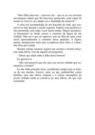 “Meu filho disse-me – escreveu ele – que se eu vos enviasse 
um pequeno objeto que lhe houvesse pertencido, seria capaz de 
tornar-se visível a vós, dando-vos a faculdade de retratá-lo.” 
A carta era acompanhada de um lencinho de seda, que con-servei 
na mão durante a sessão seguinte. Esperei com paciência o 
fato prometido, mas nada vi por muito tempo. Depois desenhou-se 
fracamente no fundo escuro o contorno da figura de um 
soldado. Não era o que eu esperava, mas na falta de outra coisa 
tracei apressadamente o contorno dessa aparição. A figura, 
porém, desaparecera antes que eu pudesse fazer mais, e o dese-nho 
ficou por acabar. 
Durante muitas semanas segurei nas sessões o mesmo lenço, 
mas nada obtive. Um dia alguém me perguntou: 
– Sabeis que idade tinha o filho desse homem? 
Eu ignorava-o. 
– Não será possível que ele seja esse jovem soldado que co-meçastes 
a retratar? 
Eu não tinha pensado nisso, acreditando sempre que se trata-va 
de um menino. Escrevi, pois, ao pai, pedindo-lhe certos 
detalhes, mas não obtive resposta e o retrato incompleto do 
jovem soldado ainda se conserva no meu álbum, até que seja 
reclamado. 
 