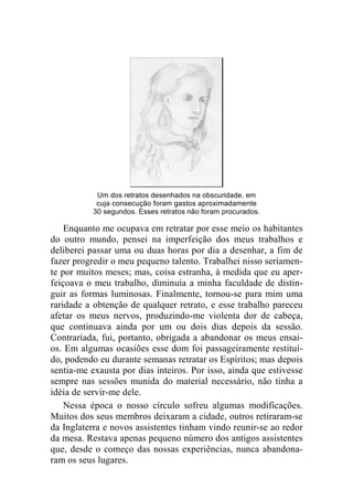 Um dos retratos desenhados na obscuridade, em 
cuja consecução foram gastos aproximadamente 
30 segundos. Esses retratos não foram procurados. 
Enquanto me ocupava em retratar por esse meio os habitantes 
do outro mundo, pensei na imperfeição dos meus trabalhos e 
deliberei passar uma ou duas horas por dia a desenhar, a fim de 
fazer progredir o meu pequeno talento. Trabalhei nisso seriamen-te 
por muitos meses; mas, coisa estranha, à medida que eu aper-feiçoava 
o meu trabalho, diminuía a minha faculdade de distin-guir 
as formas luminosas. Finalmente, tornou-se para mim uma 
raridade a obtenção de qualquer retrato, e esse trabalho pareceu 
afetar os meus nervos, produzindo-me violenta dor de cabeça, 
que continuava ainda por um ou dois dias depois da sessão. 
Contrariada, fui, portanto, obrigada a abandonar os meus ensai-os. 
Em algumas ocasiões esse dom foi passageiramente restituí-do, 
podendo eu durante semanas retratar os Espíritos; mas depois 
sentia-me exausta por dias inteiros. Por isso, ainda que estivesse 
sempre nas sessões munida do material necessário, não tinha a 
idéia de servir-me dele. 
Nessa época o nosso círculo sofreu algumas modificações. 
Muitos dos seus membros deixaram a cidade, outros retiraram-se 
da Inglaterra e novos assistentes tinham vindo reunir-se ao redor 
da mesa. Restava apenas pequeno número dos antigos assistentes 
que, desde o começo das nossas experiências, nunca abandona-ram 
os seus lugares. 
 