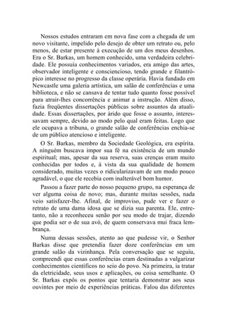 Nossos estudos entraram em nova fase com a chegada de um 
novo visitante, impelido pelo desejo de obter um retrato ou, pelo 
menos, de estar presente à execução de um dos meus desenhos. 
Era o Sr. Barkas, um homem conhecido, uma verdadeira celebri-dade. 
Ele possuía conhecimentos variados, era amigo das artes, 
observador inteligente e consciencioso, tendo grande e filantró-pico 
interesse no progresso da classe operária. Havia fundado em 
Newcastle uma galeria artística, um salão de conferências e uma 
biblioteca, e não se cansava de tentar tudo quanto fosse possível 
para atrair-lhes concorrência e animar a instrução. Além disso, 
fazia freqüentes dissertações públicas sobre assuntos da atuali-dade. 
Essas dissertações, por árido que fosse o assunto, interes-savam 
sempre, devido ao modo pelo qual eram feitas. Logo que 
ele ocupava a tribuna, o grande salão de conferências enchia-se 
de um público atencioso e inteligente. 
O Sr. Barkas, membro da Sociedade Geológica, era espírita. 
A ninguém buscava impor sua fé na existência de um mundo 
espiritual; mas, apesar da sua reserva, suas crenças eram muito 
conhecidas por todos e, à vista da sua qualidade de homem 
considerado, muitas vezes o ridicularizavam de um modo pouco 
agradável, o que ele recebia com inalterável bom humor. 
Passou a fazer parte do nosso pequeno grupo, na esperança de 
ver alguma coisa de novo; mas, durante muitas sessões, nada 
veio satisfazer-lhe. Afinal, de improviso, pude ver e fazer o 
retrato de uma dama idosa que se dizia sua parenta. Ele, entre-tanto, 
não a reconheceu senão por seu modo de trajar, dizendo 
que podia ser o de sua avó, de quem conservava mui fraca lem-brança. 
Numa dessas sessões, atento ao que pudesse vir, o Senhor 
Barkas disse que pretendia fazer doze conferências em um 
grande salão da vizinhança. Pela conversação que se seguiu, 
compreendi que essas conferências eram destinadas a vulgarizar 
conhecimentos científicos no seio do povo. Na primeira, ia tratar 
da eletricidade, seus usos e aplicações, ou coisa semelhante. O 
Sr. Barkas expôs os pontos que tentaria demonstrar aos seus 
ouvintes por meio de experiências práticas. Falou das diferentes 
 