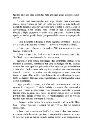 teorias que têm sido emitidas para explicar esses diversos fenô-menos. 
Durante essa conversação, que segui atenta, mas silenciosa-mente, 
conservando na mão um lápis, por cima de uma folha de 
papel de desenho, eu estava pronta para retratar o Espírito que se 
apresentasse. Senti minha mão tornar-se fria e entorpecida; 
depois o lápis escreveu, e lemos estas palavras: “Poderei saber 
quais as teorias particulares que pretendeis sustentar e populari-zar?” 
– Essa pergunta é dirigida a mim, segundo suponho – disse o 
Sr. Barkas, olhando-me risonho –. Interessai-vos pelo assunto? 
– Não... sim... não sei – respondi –. Não sou eu quem vos in-terroga, 
é Stafford. 
– Bem – disse o Sr. Barkas –, se isso tem interesse para o Sr. 
Stafford, conversarei com ele de boa-vontade. 
Seguiu-se uma longa explicação das diferentes teorias, seus 
méritos e defeitos, terminada por uma exposição do Sr. Barkas 
acerca das suas opiniões pessoais e dos motivos que o induziam 
a adotá-las. Eu havia tentado seguir esses desenvolvimentos com 
atenção, porque o expositor parecia dirigir-se a mim, mas não 
tardei a perder-lhes o fio, completamente atrapalhada pela repe-tição 
de termos técnicos cuja significação eu compreendia tanto 
como o hebraico. 
Logo que ele terminou, a minha mão escreveu com clareza e 
resolução o seguinte: “Estais iludido; enquanto não avançardes 
mais em vossas experiências, elas parecerão sustentar a vossa 
teoria; mas, adiantai-vos, fazei as experiências que, se assim 
permitirdes, desejo propor-vos, e reconhecereis que as vossas 
teorias nem mesmo merecem discussão.” 
– Pareceis estar muito forte nesta matéria – disse o Sr. Bar-kas 
–; talvez pudésseis instruir-me em vez de dar-me simples 
indicações. 
– Pouco sei – retorquiu Stafford –, mas tenho lido muito e 
experimentado bastante; por isso o assunto interessa-me sempre. 
É possível que eu tenha notado certas coisas que escaparam à 
 