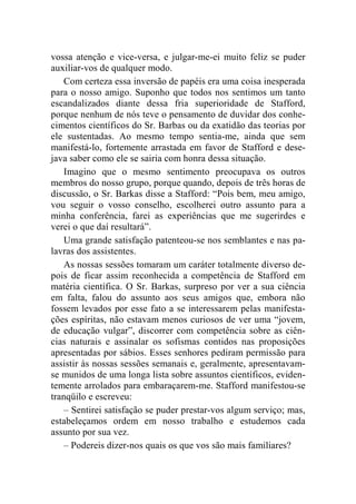 vossa atenção e vice-versa, e julgar-me-ei muito feliz se puder 
auxiliar-vos de qualquer modo. 
Com certeza essa inversão de papéis era uma coisa inesperada 
para o nosso amigo. Suponho que todos nos sentimos um tanto 
escandalizados diante dessa fria superioridade de Stafford, 
porque nenhum de nós teve o pensamento de duvidar dos conhe-cimentos 
científicos do Sr. Barbas ou da exatidão das teorias por 
ele sustentadas. Ao mesmo tempo sentia-me, ainda que sem 
manifestá-lo, fortemente arrastada em favor de Stafford e dese-java 
saber como ele se sairia com honra dessa situação. 
Imagino que o mesmo sentimento preocupava os outros 
membros do nosso grupo, porque quando, depois de três horas de 
discussão, o Sr. Barkas disse a Stafford: “Pois bem, meu amigo, 
vou seguir o vosso conselho, escolherei outro assunto para a 
minha conferência, farei as experiências que me sugerirdes e 
verei o que daí resultará”. 
Uma grande satisfação patenteou-se nos semblantes e nas pa-lavras 
dos assistentes. 
As nossas sessões tomaram um caráter totalmente diverso de-pois 
de ficar assim reconhecida a competência de Stafford em 
matéria científica. O Sr. Barkas, surpreso por ver a sua ciência 
em falta, falou do assunto aos seus amigos que, embora não 
fossem levados por esse fato a se interessarem pelas manifesta-ções 
espíritas, não estavam menos curiosos de ver uma “jovem, 
de educação vulgar”, discorrer com competência sobre as ciên-cias 
naturais e assinalar os sofismas contidos nas proposições 
apresentadas por sábios. Esses senhores pediram permissão para 
assistir às nossas sessões semanais e, geralmente, apresentavam-se 
munidos de uma longa lista sobre assuntos científicos, eviden-temente 
arrolados para embaraçarem-me. Stafford manifestou-se 
tranqüilo e escreveu: 
– Sentirei satisfação se puder prestar-vos algum serviço; mas, 
estabeleçamos ordem em nosso trabalho e estudemos cada 
assunto por sua vez. 
– Podereis dizer-nos quais os que vos são mais familiares? 
 