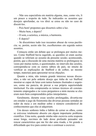 – Não sou especialista em matéria alguma, mas, como vós, li 
um pouco a respeito de tudo. Se indicardes os assuntos que 
desejais aprofundar, eu vos direi se estou ou não no caso de 
discuti-los. 
– Pois bem! propomos que disserteis sobre a luz. 
– Muito bem, e depois? 
– O som, a acústica, a música, a harmonia. 
– E depois? 
– Se discutirmos tudo isso receamos abusar da vossa paciên-cia; 
se, porém, assim não for, escolheremos em seguida outros 
assuntos. 
Começou então um debate que se prolongou por muitos me-ses. 
Como Stafford havia sugerido, as questões só eram aceitas 
quando se referiam ao assunto da presente sessão; acontecendo, 
porém, que a discussão de uma mesma matéria se prolongasse às 
vezes por muitas noites, o questionador, no intervalo das sessões, 
correspondia-se com os outros sábios do país, no intuito de 
verificar as explicações de Stafford e de colher, ao mesmo 
tempo, materiais para apresentar novas objeções. 
Quanto a mim, não tomara grande interesse nessas discus-sões, 
a não ser pelo ardente desejo que tinha de ver Stafford 
mostrar-se capaz de lutar com tantos homens ilustrados e sequio-sos, 
como me parecia, de provar a sua própria superioridade 
intelectual. Eu não compreendia os termos técnicos ali constan-temente 
empregados e às vezes perguntava a mim mesma se eles 
eram mais bem compreendidos pelos interpelantes. 
Geralmente, durante essas sessões prolongadas, divertia-me 
em estudar o jogo da fisionomia das diversas pessoas sentadas ao 
redor da mesa e em meditar sobre o número considerável de 
conhecimentos que elas aí adquiriam. 
Um desses senhores tinha o hábito de cerrar os olhos, como 
se estivesse totalmente absorto em algum importante problema 
científico. Uma noite, quando minha mão escrevia certa resposta 
assaz longa, ouvimos do lado desse profundo pensador um 
roncar característico que me fez dar uma risada, e foi grande a 
dificuldade que tive para conter-me e continuar a escrever. 
 