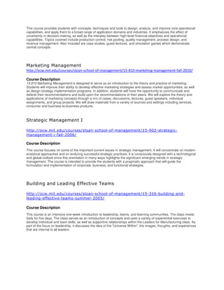 This course provides students with concepts, techniques and tools to design, analyze, and improve core operational
capabilities, and apply them to a broad range of application domains and industries. It emphasizes the effect of
uncertainty in decision-making, as well as the interplay between high-level financial objectives and operational
capabilities. Topics covered include production control, risk pooling, quality management, process design, and
revenue management. Also included are case studies, guest lectures, and simulation games which demonstrate
central concepts.
Marketing Management
http://ocw.mit.edu/courses/sloan-school-of-management/15-810-marketing-management-fall-2010/
Course Description
15.810 Marketing Management is designed to serve as an introduction to the theory and practice of marketing.
Students will improve their ability to develop effective marketing strategies and assess market opportunities, as well
as design strategy implementation programs. In addition, students will have the opportunity to communicate and
defend their recommendations and build upon the recommendations of their peers. We will explore the theory and
applications of marketing concepts through a mix of cases, discussions, lectures, guest speakers, individual
assignments, and group projects. We will draw materials from a variety of sources and settings including services,
consumer and business-to-business products.
Strategic Management I
http://ocw.mit.edu/courses/sloan-school-of-management/15-902-strategic-
management-i-fall-2006/
Course Description
This course focuses on some of the important current issues in strategic management. It will concentrate on modern
analytical approaches and on enduring successful strategic practices. It is consciously designed with a technological
and global outlook since this orientation in many ways highlights the significant emerging trends in strategic
management. The course is intended to provide the students with a pragmatic approach that will guide the
formulation and implementation of corporate, business, and functional strategies.
Building and Leading Effective Teams
http://ocw.mit.edu/courses/sloan-school-of-management/15-316-building-and-
leading-effective-teams-summer-2005/
Course Description
This course is an intensive one-week introduction to leadership, teams, and learning communities. The class meets
daily for five days. The class serves as an introduction of concepts and uses a variety of experiential exercises to
develop individual and team skills, as well as supportive relationships within the Leaders for Manufacturing class. As
part of the focus on leadership, it discusses the idea of the "Universe Within", the images, thoughts, and experiences
that are internal to all leaders.
 