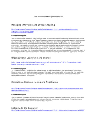 MBA Business and Management Electives
Managing Innovation and Entrepreneurship
http://ocw.mit.edu/courses/sloan-school-of-management/15-351-managing-innovation-and-
entrepreneurship-spring-2008/
Course Description
This course discusses the basics every manager needs to organize successful technology-driven innovation in both
entrepreneurial and established firms. We start by examining innovation-based strategies as a source of competitive
advantage and then examine how to build organizations that excel at identifying, building and commercializing
technological innovations. Major topics include how the innovation process works; creating an organizational
environment that rewards innovation and entrepreneurship; designing appropriate innovation processes (e.g. stage-
gate, portfolio management); organizing to take advantage of internal and external sources of innovation; and
structuring entrepreneurial and established organizations for effective innovation. The course examines how
entrepreneurs can shape their firms so that they continuously build and commercialize valuable innovations. Many of
the examples also focus on how established firms can become more entrepreneurial in their approach to innovation.
Organizational Leadership and Change
http://ocw.mit.edu/courses/sloan-school-of-management/15-317-organizational-
leadership-and-change-summer-2009/
Course Description
15.317 Organizational Leadership and Change focuses on practical experience that blends theory and practice.
Students reflect on prior leadership experiences and then apply lessons learned to further develop their leadership
capabilities. The course requires active participation in all leadership classes and/or activities as well as short
deliverables throughout the program.
Competitive Decision-Making and Negotiation
http://ocw.mit.edu/courses/sloan-school-of-management/15-067-competitive-decision-making-and-
negotiation-spring-2011/
Course Description
This course aims to develop negotiation skills by active participation in a variety of negotiation settings, and a series
of integrative bargaining cases between two and more than two parties over multiple issues. Ethical dilemmas in
negotiation are discussed at various times throughout the course.
Listening to the Customer
http://ocw.mit.edu/courses/sloan-school-of-management/15-821-listening-to-the-customer-fall-2002/
 