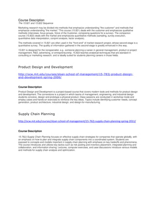 Course Description
The 15.821 and 15.822 Sequence
Marketing research may be divided into methods that emphasize understanding "the customer" and methods that
emphasize understanding "the market." This course (15.821) deals with the customer and emphasizes qualitative
methods (interviews, focus groups, Voice of the Customer, composing questions for a survey). The companion
course (15.822) deals with the market and emphasizes quantitative methods (sampling, survey execution,
quantitative data interpretation, conjoint analysis, factor analysis).
The methods covered in 15.821 are often used in the "front-end" of market research project, whose second-stage is a
quantitative survey. The quality of information gathered in the second-stage is greatly enhanced in this way.
15.821 is designed for the nonspecialist, e.g., someone planning a career in general management, product or project
management, R&D, advertising, or entrepreneurship. 15.822 teaches analytical techniques that are standard in
consulting or marketing research, and is ideally suited for students planning careers in those fields.
Product Design and Development
http://ocw.mit.edu/courses/sloan-school-of-management/15-783j-product-design-
and-development-spring-2006/
Course Description
Product Design and Development is a project-based course that covers modern tools and methods for product design
and development. The cornerstone is a project in which teams of management, engineering, and industrial design
students conceive, design and prototype a physical product. Class sessions are conducted in workshop mode and
employ cases and hands-on exercises to reinforce the key ideas. Topics include identifying customer needs, concept
generation, product architecture, industrial design, and design-for-manufacturing.
Supply Chain Planning
http://ocw.mit.edu/courses/sloan-school-of-management/15-762j-supply-chain-planning-spring-2011/
Course Description
15.762J Supply Chain Planning focuses on effective supply chain strategies for companies that operate globally, with
an emphasis on how to plan and integrate supply chain components into a coordinated system. Students are
exposed to concepts and models important in supply chain planning with emphasis on key tradeoffs and phenomena.
The course introduces and utilizes key tactics such as risk pooling and inventory placement, integrated planning and
collaboration, and information sharing. Lectures, computer exercises, and case discussions introduce various models
and methods for supply chain analysis and optimization.
 