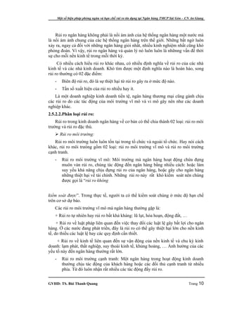 Một số biện pháp phòng ngừa và hạn chế rủi ro tín dụng tại Ngân hàng TMCP Sài Gòn – CN An Giang




    Rủi ro ngân hàng không phải là nổi ám ảnh của hệ thống ngân hàng một nước mà
là nổi ám ảnh chung của các hệ thống ngân hàng trên thế giới. Những bất ngờ luôn
xảy ra, ngay cả đối với những ngân hàng giỏi nhất, nhiều kinh nghiệm nhất cũng khó
phỏng đoán. Vì vậy, rủi ro ngân hàng và quản lý nó luôn luôn là nhữnng vấn đề thời
sự cho mỗi nền kinh tế trong mỗi thời kỳ.
     Có nhiều cách hiểu rủi ro khác nhau, có nhiều định nghĩa về rủi ro của các nhà
kinh tế và các nhà kinh doanh. Khó tìm được một định nghĩa nào là hoàn hảo, song
rủi ro thường có 02 đặc điểm:
   -      Biên độ rủi ro, đó là sự thiệt hại từ rủi ro gây ra ở mức độ nào.
   -      Tần số xuất hiện của rủi ro nhiều hay ít.
   Là một doanh nghiệp kinh doanh tiền tệ, ngân hàng thương mại cũng gánh chịu
các rủi ro do các tác động của môi trường vĩ mô và vi mô gây nên như các doanh
nghiệp khác.
2.5.2.2.Phân loại rủi ro:
    Rủi ro trong kinh doanh ngân hàng về cơ bản có thể chia thành 02 loại: rủi ro môi
trường và rủi ro đặc thù.
    Rủi ro môi trường:
   Rủi ro môi trường luôn luôn tồn tại trong tổ chức và ngoài tổ chức. Hay nói cách
khác, rủi ro môi trưòng gồm 02 loại: rủi ro môi trường vĩ mô và rủi ro môi trường
cạnh tranh.
   -      Rủi ro môi trường vĩ mô: Môi trường mà ngân hàng hoạt động chứa đựng
          muôn vàn rủi ro, chúng tác động đến ngân hàng bằng nhiều cách: hoặc làm
          suy yếu khả năng chịu đựng rủi ro của ngân hàng, hoặc gây cho ngân hàng
          những thiệt hại về tài chính. Những rủi ro này rất khó kiểm soát nên chúng
          được gọi là “rủi ro không


kiểm soát được”. Trong thực tế, người ta có thể kiểm soát chúng ở mức độ hạn chế
trên cơ sở dự báo.
   Các rủi ro môi trường vĩ mô mà ngân hàng thường gặp là:
   + Rủi ro tự nhiên hay rủi ro bất khả kháng: lũ lụt, hỏa hoạn, động đất, …
     + Rủi ro về luật pháp liên quan đến việc thay đổi các luật lệ gây bất lợi cho ngân
hàng. Ở các nước đang phát triển, đây là rủi ro có thể gây thiệt hại lớn cho nền kinh
tế, do thiếu các luật lệ hay các quy định cần thiết.
     + Rủi ro về kinh tế liên quan đến sự vận động của nền kinh tế và chu kỳ kinh
doanh: lạm phát, thất nghiệp, suy thoái kinh tế, khủng hoảng, … Ảnh hưởng của các
yếu tố này đến ngân hàng thường rất lớn.
   -      Rủi ro môi trường cạnh tranh: Một ngân hàng trong hoạt động kinh doanh
          thường chịu tác động của khách hàng hoặc các đối thủ cạnh tranh từ nhiều
          phía. Từ đó luôn nhận rất nhiều các tác động đầy rủi ro.


GVHD: TS. Bùi Thanh Quang                                                                   Trang 10
 