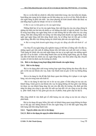 Một số biện pháp phòng ngừa và hạn chế rủi ro tín dụng tại Ngân hàng TMCP Sài Gòn – CN An Giang




    Rủi ro và tổn thất tài chính là điều khó tránh khỏi trong việc tìm kiếm lợi nhuận,
hoạt động nào mang lại lợi nhuận cao thì khả năng xảy ra rủi ro sẽ lớn. Điều đó đặt ra
cho ngân hàng là phải cân nhắc lựa chọn phương án kinh doanh nhằm đạt được sự
cân bằng hợp lý giữa lợi nhuận với rủi ro và tổn thất.
    Rủi ro xảy ra làm giảm uy tín của ngân hàng:
     Những thiệt hại về uy tín của ngân hàng, làm mất lòng tin của của công chúng là
những tổn thất còn lớn hơn rất nhiều so với những tổn thất về mặt tài chính. Các thua
lỗ trong hoạt động của ngân hàng luôn có ảnh hưởng bất lợi đến niềm tin của công
chúng. Khi dân chúng thiếu tin tưởng vào khả năng kinh doanh của ngân hàng, hoặc
nghi ngờ ngân hàng mất khả năng thanh toán, họ sẽ đồng loạt rút tiền gửi ra khỏi
ngân hàng, dẫn đến việc khủng hoảng tài chính hoặc phá sản của ngân hàng.
        Rủi ro trong kinh doanh ngân hàng còn gây tác động xấu đến nền kinh tế - xã
hội:
    Các thua lỗ của ngân hàng nếu nghiêm trọng có thể làm cổ đông mất vốn đầu tư,
những người gửi tiền mất đi những khoản tiền tiết kiệm mà suốt đời mới có được.
Tình trạng tài chính xấu của một ngân hàng còn tạo ra sự nghi ngờ của những người
gửi tiền về sự ổn định và khả năng thanh toán của hệ thống ngân hàng, gây tác động
xấu đến tình hình tài chính của các ngân hàng khác, kéo theo phản ứng dây chuyền
và phá vỡ tính ổn định của thị trường tài chính.
2.6. Rủi ro tín dụng trong hoạt động kinh doanh của ngân hàng:
2.6.1. Rủi ro tín dụng:
    Rủi ro tín dụng phát sinh trong trường hợp ngân hàng không thu được đầy đủ cả
gốc và lãi của các khoản cho vay, hoặc việc thanh toán nợ gốc và lãi vay không đúng
hạn.
    Rủi ro tín dụng là vấn đề đặc biệt được quan tâm không chỉ ở phạm vi các ngân
hàng, mà còn trong toàn nền kinh tế.
     Rủi ro tín dụng là một loại rủi ro do sự suy giảm về khả năng trả nợ của các
khách hàng. Giảm giá trị của khoản cho vay tín dụng không chỉ bao gồm việc không
trả được nợ của khách hàng tăng lên mà còn dẫn đến thị trường vốn định giá khả
năng tín dụng của công ty qua mức lãi suất cao hơn đối với các công cụ nợ do công
ty phát hành, hoặc là việc giảm giá của các cổ phiếu, hoặc giảm cấp các đại lý.


Đây cũng chính là việc định giá về chất lượng của các công cụ nợ mà các công ty
phát hành.
    Rủi ro tín dụng rất nguy hiểm, khi một vài khách hàng quan trọng không trả được
nợ có thể gây nên những khoản lỗ lớn cho ngân hàng và có thể dẫn ngân hàng đến
tình trạng mất khả năng thanh toán.
2.6.2. Nguyên nhân của rủi ro tín dụng:
2.6.2.1. Rủi ro tín dụng do nguyên nhân khách quan:



GVHD: TS. Bùi Thanh Quang                                                                   Trang 13
 