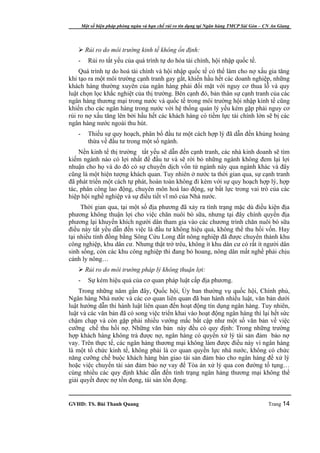 Một số biện pháp phòng ngừa và hạn chế rủi ro tín dụng tại Ngân hàng TMCP Sài Gòn – CN An Giang




    Rủi ro do môi trường kinh tế không ổn định:
   -      Rủi ro tất yếu của quá trình tự do hóa tài chính, hội nhập quốc tế.
    Quá trình tự do hoá tài chính và hội nhập quốc tế có thể làm cho nợ xấu gia tăng
khi tạo ra một môi trường cạnh tranh gay gắt, khiến hầu hết các doanh nghiệp, những
khách hàng thường xuyên của ngân hàng phải đối mặt với nguy cơ thua lỗ và quy
luật chọn lọc khắc nghiệt của thị trường. Bên cạnh đó, bản thân sự cạnh tranh của các
ngân hàng thương mại trong nước và quốc tế trong môi trường hội nhập kinh tế cũng
khiến cho các ngân hàng trong nước với hệ thống quản lý yếu kém gặp phải nguy cơ
rủi ro nợ xấu tăng lên bởi hầu hết các khách hàng có tiềm lực tài chính lớn sẽ bị các
ngân hàng nước ngoài thu hút.
   -      Thiếu sự quy hoạch, phân bổ đầu tư một cách hợp lý đã dẫn đến khủng hoảng
          thừa về đầu tư trong một số ngành.
    Nền kinh tế thị trường tất yếu sẽ dẫn đến cạnh tranh, các nhà kinh doanh sẽ tìm
kiếm ngành nào có lợi nhất để đầu tư và sẽ rời bỏ những ngành không đem lại lợi
nhuận cho họ và do đó có sự chuyển dịch vốn từ ngành này qua ngành khác và đây
cũng là một hiện tượng khách quan. Tuy nhiên ở nước ta thời gian qua, sự cạnh tranh
đã phát triển một cách tự phát, hoàn toàn không đi kèm với sự quy hoạch hợp lý, hợp
tác, phân công lao động, chuyên môn hoá lao động, sự bất lực trong vai trò của các
hiệp hội nghề nghiệp và sự điều tiết vĩ mô của Nhà nước.
     Thời gian qua, tại một số địa phương đã xảy ra tình trạng mặc dù điều kiện địa
phương không thuận lợi cho việc chăn nuôi bò sữa, nhưng tại đây chính quyền địa
phương lại khuyến khích người dân tham gia vào các chương trình chăn nuôi bò sữa
điều này tất yếu dẫn đến việc là đầu tư không hiệu quả, không thể thu hồi vốn. Hay
tại nhiều tỉnh đồng bằng Sông Cửu Long đất nông nghiệp đã được chuyển thành khu
công nghiệp, khu dân cư. Nhưng thật trớ trêu, không ít khu dân cư có rất ít người dân
sinh sống, còn các khu công nghiệp thì đang bỏ hoang, nông dân mất nghề phải chịu
cảnh ly nông…
    Rủi ro do môi trường pháp lý không thuận lợi:
   -      Sự kém hiệu quả của cơ quan pháp luật cấp địa phương.
    Trong những năm gần đây, Quốc hội, Ủy ban thường vụ quốc hội, Chính phủ,
Ngân hàng Nhà nước và các cơ quan liên quan đã ban hành nhiều luật, văn bản dưới
luật hướng dẫn thi hành luật liên quan đến hoạt động tín dụng ngân hàng. Tuy nhiên,
luật và các văn bản đã có song việc triển khai vào hoạt động ngân hàng thì lại hết sức
chậm chạp và còn gặp phải nhiều vướng mắc bất cập như một số văn bản về việc
cưỡng chế thu hồi nợ. Những văn bản này đều có quy định: Trong những trường
hợp khách hàng không trả được nợ, ngân hàng có quyền xử lý tài sản đảm bảo nợ
vay. Trên thực tế, các ngân hàng thương mại không làm được điều này vì ngân hàng
là một tổ chức kinh tế, không phải là cơ quan quyền lực nhà nước, không có chức
năng cưỡng chế buộc khách hàng bàn giao tài sản đảm bảo cho ngân hàng để xử lý
hoặc việc chuyển tài sản đảm bảo nợ vay để Tòa án xử lý qua con đường tố tụng…
cùng nhiều các quy định khác dẫn đến tình trạng ngân hàng thương mại không thể
giải quyết được nợ tồn đọng, tài sản tồn đọng.


GVHD: TS. Bùi Thanh Quang                                                                   Trang 14
 