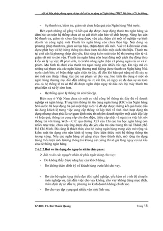 Một số biện pháp phòng ngừa và hạn chế rủi ro tín dụng tại Ngân hàng TMCP Sài Gòn – CN An Giang




   -      Sự thanh tra, kiểm tra, giám sát chưa hiệu quả của Ngân hàng Nhà nước.
     Bên cạnh những cố gắng và kết quả đạt được, hoạt động thanh tra ngân hàng và
đảm bảo an toàn hệ thống chưa có sự cải thiện căn bản về chất lượng. Năng lực cán
bộ thanh tra, giám sát chưa đáp ứng được yêu cầu, thậm chí một số nghiệp vụ kinh
doanh và công nghệ mới Thanh tra ngân hàng còn chưa theo kịp. Nội dung và
phương pháp thanh tra, giám sát lạc hậu, chậm đựơc đổi mới. Vai trò kiểm toán chưa
đựơc phát huy và hệ thống thông tin chưa được tổ chức một cách hữu hiệu. Thanh tra
tại chỗ vẫn là phương pháp chủ yếu, khả năng kiểm soát toàn bộ thị trường tiền tệ và
giám sát rủi ro còn yếu. Thanh tra ngân hàng còn hoạt động một cách thụ động theo
kiểu xử lý vụ việc đã phát sinh, ít có khả năng ngăn chặn và phòng ngừa rủi ro và vi
phạm. Mô hình tổ chức của thanh tra ngân hàng còn nhiều bất cập. Do vậy mà có
những sai phạm của các ngân hàng thương mại không được thanh tra Ngân hàng Nhà
nước cảnh báo, có biện pháp ngăn chặn từ đầu, để đến khi hậu quả nặng nề đã xảy ra
rồi mới can thiệp. Hàng loạt các sai phạm về cho vay, bảo lãnh tín dụng ở một số
ngân hàng thương mại dẫn đến những rủi ro rất lớn, có nguy cơ đe dọa sự an toàn
của cả hệ thống lẽ ra có thể đã được ngăn chặn ngay từ đầu nếu bộ máy thanh tra
phát hiện và xử lý sớm hơn.
   -      Hệ thống quản lý thông tin còn bất cập.
    Hiện nay ở Việt Nam chưa có một cơ chế công bố thông tin đầy đủ về doanh
nghiệp và ngân hàng. Trung tâm thông tin tín dụng ngân hàng (CIC) của Ngân hàng
Nhà nước đã hoạt động đã quá một thập niên và đã đạt được những kết quả bước đầu
rất đáng khích lệ trong việc cung cấp thông tin kịp thời về tình hình hoạt động tín
dụng nhưng chưa phải là cơ quan định mức tín nhiệm doanh nghiệp một cách độc lập
và hiệu quả, thông tin cung cấp còn đơn điệu, thiếu cập nhật và ngoài ra việc kết nối
thông tin với trang Web – CIC qua đường X25 của Chi cục tin học ngân hàng còn
nhiều trục trặc, chưa đáp ứng được đầy đủ yêu cầu tra cứu thông tin tại Thành phố
Hồ Chí Minh. Đó cũng là thách thức cho hệ thống ngân hàng trong việc mở rộng và
kiểm soát tín dụng cho nền kinh tế trong điều kiện thiếu một hệ thống thông tin
tương xứng. Nếu các ngân hàng cố gắng chạy theo thành tích, mở rộng tín dụng
trong điều kiện môi trường thông tin không cân xứng thì sẽ gia tăng nguy cơ nợ xấu
cho hệ thống ngân hàng.
2.6.2.2.Rủi ro tín dụng do nguyên nhân chủ quan:
    Rủi ro do các nguyên nhân từ phía ngân hàng cho vay:
   -     Do không thấy được năng lực của khách hàng.
   -      Do không thẩm định kỹ về khách hàng trước khi cho vay.


   -      Do cán bộ ngân hàng thiếu đạo đức nghề nghiệp, yếu kém về trình độ chuyên
          môn nghiệp vụ, dẫn đến việc cho vay khống, cho vay không đúng mục đích,
          thẩm định dự án đầu tư, phương án kinh doanh không chính xác.
   -      Do cho vay tập trung quá nhiều vào một lĩnh vực.



GVHD: TS. Bùi Thanh Quang                                                                   Trang 15
 