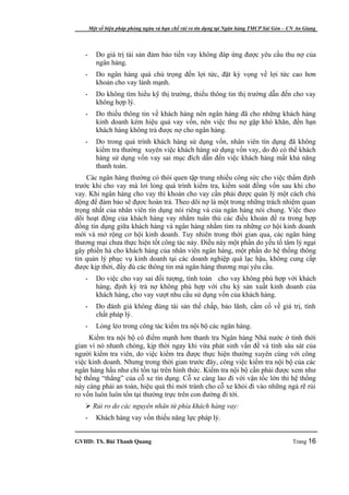 Một số biện pháp phòng ngừa và hạn chế rủi ro tín dụng tại Ngân hàng TMCP Sài Gòn – CN An Giang




   -      Do giá trị tài sản đảm bảo tiền vay không đáp ứng được yêu cầu thu nợ của
          ngân hàng.
   -      Do ngân hàng quá chú trọng đến lợi tức, đặt kỳ vọng về lợi tức cao hơn
          khoản cho vay lành mạnh.
   -      Do không tìm hiểu kỹ thị trường, thiếu thông tin thị trường dẫn đến cho vay
          không hợp lý.
   -      Do thiếu thông tin về khách hàng nên ngân hàng đã cho những khách hàng
          kinh doanh kém hiệu quả vay vốn, nên việc thu nợ gặp khó khăn, đến hạn
          khách hàng không trả được nợ cho ngân hàng.
   -      Do trong quá trình khách hàng sử dụng vốn, nhân viên tín dụng đã không
          kiểm tra thường xuyên việc khách hàng sử dụng vốn vay, do đó có thể khách
          hàng sử dụng vốn vay sai mục đích dẫn đến việc khách hàng mất khả năng
          thanh toán.
    Các ngân hàng thường có thói quen tập trung nhiều công sức cho việc thẩm định
trước khi cho vay mà lơi lỏng quá trình kiểm tra, kiểm soát đồng vốn sau khi cho
vay. Khi ngân hàng cho vay thì khoản cho vay cần phải được quản lý một cách chủ
động để đảm bảo sẽ đựơc hoàn trả. Theo dõi nợ là một trong những trách nhiệm quan
trọng nhất của nhân viên tín dụng nói riêng và của ngân hàng nói chung. Việc theo
dõi hoạt động của khách hàng vay nhằm tuân thủ các điều khoản đề ra trong hợp
đồng tín dụng giữa khách hàng và ngân hàng nhằm tìm ra những cơ hội kinh doanh
mới và mở rộng cơ hội kinh doanh. Tuy nhiên trong thời gian qua, các ngân hàng
thương mại chưa thực hiện tốt công tác này. Điều này một phần do yếu tố tâm lý ngại
gây phiền hà cho khách hàng của nhân viên ngân hàng, một phần do hệ thống thông
tin quản lý phục vụ kinh doanh tại các doanh nghiệp quá lạc hậu, không cung cấp
được kịp thời, đầy đủ các thông tin mà ngân hàng thương mại yêu cầu.
   -      Do việc cho vay sai đối tượng, tính toán cho vay không phù hợp với khách
          hàng, định kỳ trả nợ không phù hợp với chu kỳ sản xuất kinh doanh của
          khách hàng, cho vay vượt nhu cầu sử dụng vốn của khách hàng.
   -      Do đánh giá không đúng tài sản thế chấp, bảo lãnh, cầm cố về giá trị, tính
          chất pháp lý.
   -      Lỏng lẻo trong công tác kiểm tra nội bộ các ngân hàng.
     Kiểm tra nội bộ có điểm mạnh hơn thanh tra Ngân hàng Nhà nước ở tính thời
gian vì nó nhanh chóng, kịp thời ngay khi vừa phát sinh vấn đề và tính sâu sát của
người kiểm tra viên, do việc kiểm tra được thực hiện thường xuyên cùng với công
việc kinh doanh. Nhưng trong thời gian trước đây, công việc kiểm tra nội bộ của các
ngân hàng hầu như chỉ tồn tại trên hình thức. Kiểm tra nội bộ cần phải được xem như
hệ thống “thắng” của cỗ xe tín dụng. Cỗ xe càng lao đi với vận tốc lớn thì hệ thống
này càng phải an toàn, hiệu quả thì mới tránh cho cỗ xe khỏi đi vào những ngả rẽ rủi
ro vốn luôn luôn tồn tại thường trực trên con đường đi tới.
    Rủi ro do các nguyên nhân từ phía khách hàng vay:
   -      Khách hàng vay vốn thiếu năng lực pháp lý.


GVHD: TS. Bùi Thanh Quang                                                                   Trang 16
 
