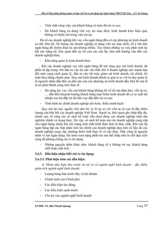 Một số biện pháp phòng ngừa và hạn chế rủi ro tín dụng tại Ngân hàng TMCP Sài Gòn – CN An Giang




   -      Tính chất công việc của khách hàng có mức độ rủi ro cao.
   -      Do khách hàng sử dụng vốn vay sai mục đích, kinh doanh kém hiệu quả,
          không có thiện chí trong việc trả nợ.
    Đa số các doanh nghiệp khi vay vốn ngân hàng đều có các phương án kinh doanh
cụ thể, khả thi. Số lượng các doanh nghiệp sử dụng vốn sai mục đích, cố ý lừa đảo
ngân hàng để chiếm đoạt tài sản không nhiều. Tuy nhiên những vụ việc phát sinh lại
hết sức nặng nề, liên quan đến uy tín của các cán bộ, làm ảnh hưởng xấu đến các
doanh nghiệp khác.
   -      Khả năng quản lý kinh doanh kém.
     Khi các doanh nghiệp vay tiền ngân hàng để mở rộng quy mô kinh doanh, đa
phần là tập trung vốn đầu tư vào tài sản vật chất chứ ít doanh nghiệp nào mạnh dạn
đổi mới cung cách quản lý, đầu tư cho bộ máy giám sát kinh doanh, tài chính, kế
toán theo đúng chuẩn mực. Quy mô kinh doanh phình ra quá to so với tư duy quản lý
là nguyên nhân dẫn đến sự phá sản của các phương án kinh doanh đầy khả thi mà lẽ
ra nó phải thành công trên thực tế.
   -      Do năng lực vay vốn của khách hàng không tốt về tài sản đảm bảo, vốn tự có,
          … dẫn đến khuynh hướng khách hàng mạo hiểm kinh doanh để có tỷ suất lợi
          nhuận cao bù đắp trả lãi tiền vay dẫn đến rủi ro cao.
   -      Tình hình tài chính doanh nghiệp yếu kém, thiếu minh bạch.
     Quy mô tài sản, nguồn vốn nhỏ bé, tỷ lệ nợ so với vốn tự có cao là đặc điểm
chung của hầu hết các doanh nghiệp Việt Nam. Ngoài ra, thói quen ghi chép đầy đủ,
chính xác, rõ ràng các sổ sách kế toán vẫn chưa được các doanh nghiệp tuân thủ
nghiêm chỉnh và trung thực. Do vậy, sổ sách kế toán mà các doanh nghiệp cung cấp
cho ngân hàng nhiều khi chỉ mang tính chất hình thức hơn là thực chất. Khi cán bộ
ngân hàng lập các bản phân tích tài chính của doanh nghiệp dựa trên số liệu do các
doanh nghiệp cung cấp, thường thiếu tính thực tế và xác thực. Đây cũng là nguyên
nhân vì sao ngân hàng vẫn luôn xem nặng phần tài sản thế chấp như là chỗ dựa cuối
cùng để phòng chống rủi ro tín dụng.
   -      Những nguyên nhân khác như: khách hàng cố ý không trả nợ, khách hàng
          chết hoặc mất tích.
2.6.3. Dấu hiệu nhận biết rủi ro tín dụng:
2.6.3.1. Phát hiện sớm các dấu hiệu:
     Nhóm dấu hiệu báo trước từ rủi ro về ngành nghề kinh doanh – đặc điểm
phân tích ngành nghề kinh doanh:
   -      Lượng hàng bán trước đây và lợi nhuận.
   -      Chính sách của Chính phủ.
   -      Các điều kiện lao động.
   -      Các điều kiện cạnh tranh.
   -      Chu kỳ của ngành nghề kinh doanh.


GVHD: TS. Bùi Thanh Quang                                                                   Trang 17
 