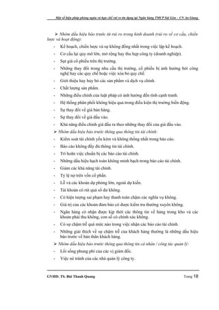 Một số biện pháp phòng ngừa và hạn chế rủi ro tín dụng tại Ngân hàng TMCP Sài Gòn – CN An Giang




     Nhóm dấu hiệu báo trước từ rủi ro trong kinh doanh (rủi ro về cơ cấu, chiến
lược và hoạt động):
   -      Kế hoạch, chiến lược và sự không đồng nhất trong việc lập kế hoạch.
   -      Cơ cấu lại quy mô lớn, mở rộng hay thu hẹp công ty (doanh nghiệp).
   -      Sụt giá cổ phiếu trên thị trường.
   -      Những thay đổi trong nhu cầu thị trường, cổ phiếu bị ảnh hưởng bởi công
          nghệ hay các quy chế hoặc việc xóa bỏ quy chế.
   -      Giới thiệu hay hủy bỏ các sản phẩm và dịch vụ chính.
   -      Chất lượng sản phẩm.
   -      Những điều chỉnh của luật pháp có ảnh hưởng đến tính cạnh tranh.
   -      Hệ thống phân phối không hiệu quả trong điều kiện thị trường biến động.
   -      Sự thay đổi về giá bán hàng.
   -      Sự thay đổi về giá đầu vào.
   -      Khả năng điều chỉnh giá đầu ra theo những thay đổi của giá đầu vào.
    Nhóm dấu hiệu báo trước thông qua thông tin tài chính:
   -      Kiểm soát tài chính yếu kém và không thống nhất trong báo cáo.
   -      Báo cáo không đầy đủ thông tin tài chính.
   -      Trì hoãn việc chuẩn bị các báo cáo tài chính.
   -      Những dấu hiệu hạch toán không minh bạch trong báo cáo tài chính.
   -      Giảm các khả năng tài chính.
   -      Tỷ lệ nợ trên vốn cổ phần.
   -      Lỗ và các khoản dự phòng lớn, ngoài dự kiến.
   -      Tài khoản có rút quá số dư không.
   -      Có hiện tượng sai phạm hay thanh toán chậm các nghĩa vụ không.
   -      Giá trị của các khoản đảm bảo có được kiểm tra thường xuyên không.
   -      Ngân hàng có nhận được kịp thời các thông tin về hàng trong kho và các
          khoản phải thu không, con số có chính xác không.
   -      Có sự chậm trễ quá mức nào trong việc nhận các báo cáo tài chính.
   -      Những giải thích về sự chậm trễ của khách hàng thường là những dấu hiệu
          báo trước về bản thân khách hàng.
    Nhóm dấu hiệu báo trước thông qua thông tin cá nhân / công tác quản lý:
   -      Lối sống phung phí của các vị giám đốc.
   -      Việc né tránh của các nhà quản lý công ty.



GVHD: TS. Bùi Thanh Quang                                                                   Trang 18
 