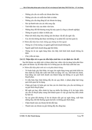 Một số biện pháp phòng ngừa và hạn chế rủi ro tín dụng tại Ngân hàng TMCP Sài Gòn – CN An Giang




   -      Những yêu cầu xin miễn các khoản đảm bảo.
   -      Những yêu cầu xin miễn bảo lãnh cá nhân.
   -      Những yêu cầu tăng đáng kể các khoản tín dụng.
   -      Sức ép thanh toán của các nhà cung cấp.
   -      Tinh thần làm việc của nhân viên kém.
   -      Những thay đổi bất thưởng trong bộ máy quản lý công ty (doanh nghiệp).
   -      Thông tin quản lý chậm và thiển cận.
   -      Phân tích thiếu nhạy bén, không nêu lên được vấn đề cần nghi vấn.
   -      Các chỉ tiêu không đạt được mà không có sự phản hồi của ban quản lý.
    Nhóm dấu hiệu báo trước thông qua thông tin bên ngoài:
   -      Thông tin về thị trường và ngành nghề kinh doanh không đủ.
   -      Ngành nghề kinh doanh đang gặp khó khăn.
   -      Thông tin từ các ngân hàng khác cho thấy tình hình kinh doanh không ổn
          định.
   -      Chú ý đến dư luận.
2.6.3.2. Nhận diện rủi ro qua các dấu hiệu cảnh báo và xác định các vấn đề:
    Sau khi khoản vay phát sinh và được phân loại, nhân viên tín dụng luôn phải theo
dõi, giám sát khoản vay để nhận diện rủi ro thông qua các dấu hiệu cảnh báo sau:
    Nhóm dấu hiệu phát sinh rủi ro từ phía khách hàng:
   -      Trì hoãn hoặc gây khó khăn, trở ngại cho ngân hàng trong quá trình kiểm tra
          theo định kỳ (hoặc đột xuất) tình hình sử dụng vốn vay, tình hình tài chính,
          hoạt động sản xuất kinh doanh của khách hàng mà không có sự giải thích
          thuyết phục.
   -      Có dấu hiệu thực hiện không đầy đủ các quy định, vi phạm pháp luật trong
          quá trình quan hệ tín dụng.
   -      Chậm gửi hoặc trì hoãn gửi các báo cáo tài chính theo yêu cầu mà không có
          sự giải thích thuyết phục.
   -      Đề nghị gia hạn, điều chỉnh kỳ hạn nợ nhiều lần không rõ lý do hoặc thiếu
          các căn cứ thuyết phục mang tính khách quan về việc gia hạn hay điều chỉnh
          kỳ hạn nợ.
   -      Sự sụt giảm bất thường số dư tài khoản tiền gửi tại ngân hàng, xuất hiện
          những thay đổi bất thường ngoài dự kiến và không giải thích được.
   -      Chậm thanh toán các khoản lãi khi đến hạn.
   -      Thanh toán các khoản nợ gốc không đầy đủ, đúng hạn.




GVHD: TS. Bùi Thanh Quang                                                                   Trang 19
 