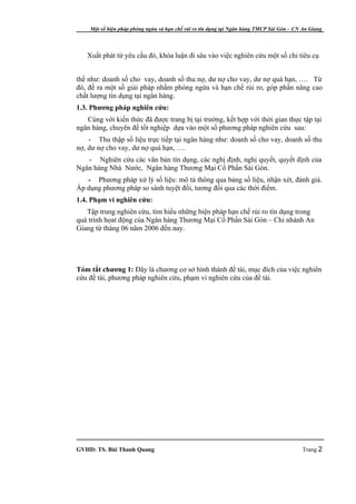 Một số biện pháp phòng ngừa và hạn chế rủi ro tín dụng tại Ngân hàng TMCP Sài Gòn – CN An Giang




   Xuất phát từ yêu cầu đó, khóa luận đi sâu vào việc nghiên cứu một số chỉ tiêu cụ


thể như: doanh số cho vay, doanh số thu nợ, dư nợ cho vay, dư nợ quá hạn, …. Từ
đó, đề ra một số giải pháp nhằm phòng ngừa và hạn chế rủi ro, góp phần nâng cao
chất lượng tín dụng tại ngân hàng.
1.3. Phương pháp nghiên cứu:
   Cùng với kiến thức đã được trang bị tại trường, kết hợp với thời gian thực tập tại
ngân hàng, chuyên đề tốt nghiệp dựa vào một số phương pháp nghiên cứu sau:
    - Thu thập số liệu trực tiếp tại ngân hàng như: doanh số cho vay, doanh số thu
nợ, dư nợ cho vay, dư nợ quá hạn, ….
   - Nghiên cứu các văn bản tín dụng, các nghị định, nghị quyết, quyết định của
Ngân hàng Nhà Nước, Ngân hàng Thương Mại Cổ Phần Sài Gòn.
   - Phương pháp xử lý số liệu: mô tả thông qua bảng số liệu, nhận xét, đánh giá.
Áp dụng phương pháp so sánh tuyệt đối, tương đối qua các thời điểm.
1.4. Phạm vi nghiên cứu:
   Tập trung nghiên cứu, tìm hiểu những biện pháp hạn chế rủi ro tín dụng trong
quá trình họat động của Ngân hàng Thương Mại Cổ Phần Sài Gòn – Chi nhánh An
Giang từ tháng 06 năm 2006 đến nay.




Tóm tắt chương 1: Đây là chương cơ sở hình thành đề tài, mục đích của việc nghiên
cứu đề tài, phương pháp nghiên cứu, phạm vi nghiên cứu của đề tài.




GVHD: TS. Bùi Thanh Quang                                                                  Trang 2
 