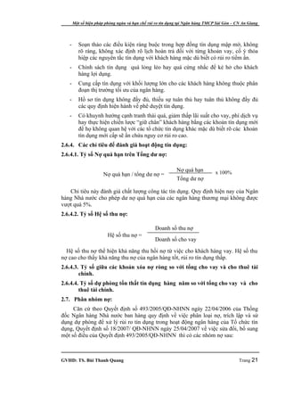 Một số biện pháp phòng ngừa và hạn chế rủi ro tín dụng tại Ngân hàng TMCP Sài Gòn – CN An Giang




   -      Soạn thảo các điều kiện ràng buộc trong hợp đồng tín dụng mập mờ, không
          rõ ràng, không xác định rõ lịch hoàn trả đối với từng khoản vay, cố ý thỏa
          hiệp các nguyên tắc tín dụng với khách hàng mặc dù biết có rủi ro tiềm ẩn.
   -      Chính sách tín dụng quá lỏng lẻo hay quá cứng nhắc để kẻ hở cho khách
          hàng lợi dụng.
   -      Cung cấp tín dụng với khối lượng lớn cho các khách hàng không thuộc phân
          đoạn thị trường tối ưu của ngân hàng.
   -      Hồ sơ tín dụng không đầy đủ, thiếu sự tuân thủ hay tuân thủ không đầy đủ
          các quy định hiện hành về phê duyệt tín dụng.
   -      Có khuynh hướng cạnh tranh thái quá, giảm thấp lãi suất cho vay, phí dịch vụ
          hay thực hiện chiến lược “giữ chân” khách hàng bằng các khoản tín dụng mới
          để họ không quan hệ với các tổ chức tín dụng khác mặc dù biết rõ các khoản
          tín dụng mới cấp sẽ ẩn chứa nguy cơ rủi ro cao.
2.6.4. Các chỉ tiêu để đánh giá hoạt động tín dụng:
2.6.4.1. Tỷ số Nợ quá hạn trên Tổng dư nợ:

                                                            Nợ quá hạn          x 100%
                      Nợ quá hạn / tổng dư nợ =
                                                            Tổng dư nợ

   Chỉ tiêu này đánh giá chất lượng công tác tín dụng. Quy định hiện nay của Ngân
hàng Nhà nước cho phép dư nợ quá hạn của các ngân hàng thương mại không được
vượt quá 5%.
2.6.4.2. Tỷ số Hệ số thu nợ:

                                                 Doanh số thu nợ
                         Hệ số thu nợ =
                                                 Doanh số cho vay

  Hệ số thu nợ thể hiện khả năng thu hồi nợ từ việc cho khách hàng vay. Hệ số thu
nợ cao cho thấy khả năng thu nợ của ngân hàng tốt, rủi ro tín dụng thấp.
2.6.4.3. Tỷ số giữa các khoản xóa nợ ròng so với tổng cho vay và cho thuê tài
        chính.
2.6.4.4. Tỷ số dự phòng tổn thất tín dụng hàng năm so với tổng cho vay và cho
        thuê tài chính.
2.7. Phân nhóm nợ:
     Căn cứ theo Quyết định số 493/2005/QĐ-NHNN ngày 22/04/2006 của Thống
đốc Ngân hàng Nhà nước ban hàng quy định về việc phân loại nợ, trích lập và sử
dụng dự phòng để xử lý rủi ro tín dụng trong hoạt động ngân hàng của Tổ chức tín
dụng, Quyết định số 18/2007/ QĐ-NHNN ngày 25/04/2007 về việc sửa đổi, bổ sung
một số điều của Quyết định 493/2005/QĐ-NHNN thì có các nhóm nợ sau:



GVHD: TS. Bùi Thanh Quang                                                                   Trang 21
 