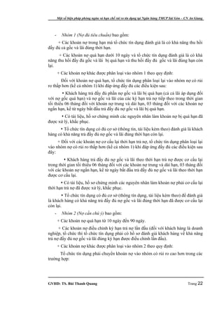 Một số biện pháp phòng ngừa và hạn chế rủi ro tín dụng tại Ngân hàng TMCP Sài Gòn – CN An Giang




   -      Nhóm 1 (Nợ đủ tiêu chuẩn) bao gồm:
     + Các khoản nợ trong hạn mà tổ chức tín dụng đánh giá là có khả năng thu hồi
đầy đủ cả gốc và lãi đúng thời hạn.
      + Các khoản nợ quá hạn dưới 10 ngày và tổ chức tín dụng đánh giá là có khả
năng thu hồi đầy đủ gốc và lãi bị quá hạn và thu hồi đầy đủ gốc và lãi đúng hạn còn
lại.
       + Các khoản nợ khác được phân loại vào nhóm 1 theo quy định:
       Đối với khoản nợ quá hạn, tổ chức tín dụng phân loại lại vào nhóm nợ có rủi
ro thấp hơn (kể cả nhóm 1) khi đáp ứng đầy đủ các điều kiện sau:
         Khách hàng trả đầy đủ phần nợ gốc và lãi bị quá hạn (cả cả lãi áp dụng đối
với nợ gốc quá hạn) và nợ gốc và lãi của các kỳ hạn trả nợ tiếp theo trong thời gian
tối thiểu 06 tháng đối với khoản nợ trung và dài hạn, 03 tháng đối với các khoản nợ
ngắn hạn, kể từ ngày bắt đầu trả đầy đủ nợ gốc và lãi bị quá hạn.
       Có tài liệu, hồ sơ chứng minh các nguyên nhân làm khoản nợ bị quá hạn đã
được xử lý, khắc phục.
       Tổ chức tín dụng có đủ cơ sở (thông tin, tài liệu kèm theo) đánh giá là khách
hàng có khả năng trả đầy đủ nợ gốc và lãi đúng thời hạn còn lại.
     + Đối với các khoản nợ cơ cấu lại thời hạn trả nợ, tổ chức tín dụng phân loại lại
vào nhóm nợ có rủi ro thấp hơn (kể cả nhóm 1) khi đáp ứng đầy đủ các điều kiện sau
đây:
          Khách hàng trả đầy đủ nợ gốc và lãi theo thời hạn trả nợ được cơ cấu lại
trong thời gian tối thiểu 06 tháng đối với các khoản nợ trung và dài hạn, 03 tháng đối
với các khoản nợ ngắn hạn, kể từ ngày bắt đầu trả đầy đủ nợ gốc và lãi theo thời hạn
được cơ cấu lại.
        Có tài liệu, hồ sơ chứng minh các nguyên nhân làm khoản nợ phải cơ cấu lại
thời hạn trả nợ đã được xử lý, khắc phục.
         Tổ chức tín dụng có đủ cơ sở (thông tín dụng, tài liệu kèm theo) để đánh giá
là khách hàng có khả năng trả đầy đủ nợ gốc và lãi đúng thời hạn đã được cơ cấu lại
còn lại.
   -      Nhóm 2 (Nợ cần chú ý) bao gồm:
       + Các khoản nợ quá hạn từ 10 ngày đến 90 ngày.
      + Các khoản nợ điều chỉnh kỳ hạn trả nợ lần đầu (đối với khách hàng là doanh
nghiệp, tổ chức thì tổ chức tín dụng phải có hồ sơ đánh giá khách hàng về khả năng
trả nợ đầy đủ nợ gốc và lãi đúng kỳ hạn được điều chỉnh lần đầu).
       + Các khoản nợ khác được phân loại vào nhóm 2 theo quy định:
      Tổ chức tín dụng phải chuyển khoản nợ vào nhóm có rủi ro cao hơn trong các
trường hợp:




GVHD: TS. Bùi Thanh Quang                                                                   Trang 22
 