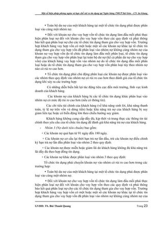 Một số biện pháp phòng ngừa và hạn chế rủi ro tín dụng tại Ngân hàng TMCP Sài Gòn – CN An Giang




        Toàn bộ dư nợ của một khách hàng tại một tổ chức tín dụng phải được phân
loại vào cùng một nhóm nợ.
         Đối với khoản nợ cho vay hợp vốn tổ chức tín dụng làm đầu mối phải thực
hiện phân loại nợ đối với khoản cho vay hợp vốn theo các quy định và phải thông
báo kết quả phân loại nợ cho các tổ chức tín dụng tham gia cho vay hợp vốn. Trường
hợp khách hàng vay hợp vốn có một hoặc một số các khoản nợ khác tại tổ chức tín
dụng tham gia cho vay hợp vốn đã phân loại vào nhóm nợ không cùng nhóm nợ của
khoản nợ vay hợp vốn do tổ chức tín dụng làm đầu mối phân loại, tổ chức tín dụng
tham gia cho vay hợp vốn phân loại lại toàn bộ dư nợ (kể cả phần dư nợ cho vay hợp
vốn) của khách hàng vay hợp vốn vào nhóm nợ do tổ chức tín dụng đầu mối phân
loại hoặc do tổ chức tín dụng tham gia cho vay hợp vốn phân loại tùy theo nhóm nợ
nào có rủi ro cao hơn.
        Tổ chức tín dụng phải chủ động phân loại các khoản nợ được phân loại vào
các nhóm theo quy định vào nhóm nợ có rủi ro cao hơn theo đánh giá của tổ chức tín
dụng khi xảy ra các trường hợp:
        Có những diễn biến bất lợi tác động tiêu cực đến môi trường, lĩnh vực kinh
doanh của khách hàng.
        Các khoản nợ của khách hàng bị các tổ chức tín dụng khác phân loại vào
nhóm nợ có mức độ rủi ro cao hơn (nếu có thông tin).
         Các chỉ tiêu tài chính của khách hàng (về khả năng sinh lời, khả năng thanh
toán, tỷ lệ nợ trên vốn và dòng tiền) hoặc khả năng trả nợ của khách hàng bị suy
giảm liên tục hoặc có biến động lớn theo chiều hướng suy giảm.
        Khách hàng không cung cấp đầy đủ, kịp thời và trung thực các thông tin tài
chính theo yêu cầu của tổ chức tín dụng để đánh giá khả năng trả nợ của khách hàng.
   -      Nhóm 3 (Nợ dưới tiêu chuẩn) bao gồm:
       + Các khoản nợ quá hạn từ 91 ngày đến 180 ngày.
     + Các khoản nợ cơ cấu lại thời hạn trả nợ lần đầu, trừ các khoản nợ điều chỉnh
kỳ hạn trả nợ lần đầu phân loại vào nhóm 2 theo quy định.
      + Các khoản nợ được miễn hoặc giảm lãi do khách hàng không đủ khả năng trả
lãi đầy đủ theo hợp đồng tín dụng.
       + Các khoản nợ khác được phân loại vào nhóm 3 theo quy định:
      Tổ chức tín dụng phải chuyển khoản nợ vào nhóm có rủi ro cao hơn trong các
trường hợp:
        Toàn bộ dư nợ của một khách hàng tại một tổ chức tín dụng phải được phân
loại vào cùng một nhóm nợ.
         Đối với khoản nợ cho vay hợp vốn tổ chức tín dụng làm đầu mối phải thực
hiện phân loại nợ đối với khoản cho vay hợp vốn theo các quy định và phải thông
báo kết quả phân loại nợ cho các tổ chức tín dụng tham gia cho vay hợp vốn. Trường
hợp khách hàng vay hợp vốn có một hoặc một số các khoản nợ khác tại tổ chức tín
dụng tham gia cho vay hợp vốn đã phân loại vào nhóm nợ không cùng nhóm nợ của

GVHD: TS. Bùi Thanh Quang                                                                   Trang 23
 