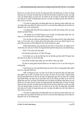 Một số biện pháp phòng ngừa và hạn chế rủi ro tín dụng tại Ngân hàng TMCP Sài Gòn – CN An Giang




khoản nợ vay hợp vốn do tổ chức tín dụng làm đầu mối phân loại, tổ chức tín dụng
tham gia cho vay hợp vốn phân loại lại toàn bộ dư nợ (kể cả phần dư nợ cho vay hợp
vốn) của khách hàng vay hợp vốn vào nhóm nợ do tổ chức tín dụng đầu mối phân
loại hoặc do tổ chức tín dụng tham gia cho vay hợp vốn phân loại tùy theo nhóm nợ
nào có rủi ro cao hơn.
        Tổ chức tín dụng phải chủ động phân loại các khoản nợ được phân loại vào
các nhóm theo quy định vào nhóm nợ có rủi ro cao hơn theo đánh giá của tổ chức tín
dụng khi xảy ra các trường hợp:
        Có những diễn biến bất lợi tác động tiêu cực đến môi trường, lĩnh vực kinh
doanh của khách hàng.
        Các khoản nợ của khách hàng bị các tổ chức tín dụng khác phân loại vào
nhóm nợ có mức độ rủi ro cao hơn (nếu có thông tin).
         Các chỉ tiêu tài chính của khách hàng (về khả năng sinh lời, khả năng thanh
toán, tỷ lệ nợ trên vốn và dòng tiền) hoặc khả năng trả nợ của khách hàng bị suy
giảm liên tục hoặc có biến động lớn theo chiều hướng suy giảm.
        Khách hàng không cung cấp đầy đủ, kịp thời và trung thực các thông tin tài
chính theo yêu cầu của tổ chức tín dụng để đánh giá khả năng trả nợ của khách hàng.
   -      Nhóm 4 (Nợ nghi ngờ) bao gồm:
       + Các khoảnnợ quá hạn từ 181 đến 360 ngày.
      + Các khoản nợ cơ cấu lại thời hạn trả nợ lần đầu quá hạn dưới 90 ngày theo
thời hạn trả nợ được cơ cấu lại lần đầu.
       + Các khoản nợ khác được phân loại vào nhóm 4 theo quy định:
      Tổ chức tín dụng phải chuyển khoản nợ vào nhóm có rủi ro cao hơn trong các
trường hợp:
        Toàn bộ dư nợ của một khách hàng tại một tổ chức tín dụng phải được phân
loại vào cùng một nhóm nợ.
         Đối với khoản nợ cho vay hợp vốn tổ chức tín dụng làm đầu mối phải thực
hiện phân loại nợ đối với khoản cho vay hợp vốn theo các quy định và phải thông
báo kết quả phân loại nợ cho các tổ chức tín dụng tham gia cho vay hợp vốn. Trường
hợp khách hàng vay hợp vốn có một hoặc một số các khoản nợ khác tại tổ chức tín
dụng tham gia cho vay hợp vốn đã phân loại vào nhóm nợ không cùng nhóm nợ của
khoản nợ vay hợp vốn do tổ chức tín dụng làm đầu mối phân loại, tổ chức tín dụng
tham gia cho vay hợp vốn phân loại lại toàn bộ dư nợ (kể cả phần dư nợ cho vay hợp
vốn) của khách hàng vay hợp vốn vào nhóm nợ do tổ chức tín dụng đầu mối phân
loại hoặc do tổ chức tín dụng tham gia cho vay hợp vốn phân loại tùy theo nhóm nợ
nào có rủi ro cao hơn.
        Tổ chức tín dụng phải chủ động phân loại các khoản nợ được phân loại vào
các nhóm theo quy định vào nhóm nợ có rủi ro cao hơn theo đánh giá của tổ chức tín
dụng khi xảy ra các trường hợp:



GVHD: TS. Bùi Thanh Quang                                                                   Trang 24
 