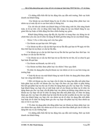 Một số biện pháp phòng ngừa và hạn chế rủi ro tín dụng tại Ngân hàng TMCP Sài Gòn – CN An Giang




        Có những diễn biến bất lợi tác động tiêu cực đến môi trường, lĩnh vực kinh
doanh của khách hàng.
        Các khoản nợ của khách hàng bị các tổ chức tín dụng khác phân loại vào
nhóm nợ có mức độ rủi ro cao hơn (nếu có thông tin).
         Các chỉ tiêu tài chính của khách hàng (về khả năng sinh lời, khả năng thanh
toán, tỷ lệ nợ trên vốn và dòng tiền) hoặc khả năng trả nợ của khách hàng bị suy
giảm liên tục hoặc có biến động lớn theo chiều hướng suy giảm.
        Khách hàng không cung cấp đầy đủ, kịp thời và trung thực các thông tin tài
chính theo yêu cầu của tổ chức tín dụng để đánh giá khả năng trả nợ của khách hàng.
   -      Nhóm 5 (Nợ có khả năng mất vốn) bao gồm:
       + Các khoản nợ quá hạn trên 360 ngày.
      + Các khoản nợ đã cơ cấu lại thời hạn trả nợ lần đầu quá hạn từ 90 ngày trở lên
theo thời hạn trả nợ được cơ cấu lại lần đầu.
     + Các khoản nợ cơ cấu lại thời hạn trả nợ lần thứ hai quá hạn theo thời hạn trả
nợ được cơ cấu lại lần thứ hai.
     + Các khoản nợ cơ cấu lại thời hạn trả nợ lần thứ ba trở lên, kể cả chưa bị quá
hạn hoặc đã quá hạn.
       + Các khoản nợ khoanh, nợ chờ xử lý.
       + Các khoản nợ khác được phân loại vào nhóm 5 theo quy định:
       Tổ chức tín dụng phải chuyển khoản nợ vào nhóm có rủi ro cao hơn trong các
trường hợp:
        Toàn bộ dư nợ của một khách hàng tại một tổ chức tín dụng phải được phân
loại vào cùng một nhóm nợ.
         Đối với khoản nợ cho vay hợp vốn tổ chức tín dụng làm đầu mối phải thực
hiện phân loại nợ đối với khoản cho vay hợp vốn theo các quy định và phải thông
báo kết quả phân loại nợ cho các tổ chức tín dụng tham gia cho vay hợp vốn. Trường
hợp khách hàng vay hợp vốn có một hoặc một số các khoản nợ khác tại tổ chức tín
dụng tham gia cho vay hợp vốn đã phân loại vào nhóm nợ không cùng nhóm nợ của
khoản nợ vay hợp vốn do tổ chức tín dụng làm đầu mối phân loại, tổ chức tín dụng
tham gia cho vay hợp vốn phân loại lại toàn bộ dư nợ (kể cả phần dư nợ cho vay hợp
vốn) của khách hàng vay hợp vốn vào nhóm nợ do tổ chức tín dụng đầu mối phân
loại hoặc do tổ chức tín dụng tham gia cho vay hợp vốn phân loại tùy theo nhóm nợ
nào có rủi ro cao hơn.
        Tổ chức tín dụng phải chủ động phân loại các khoản nợ được phân loại vào
các nhóm theo quy định vào nhóm nợ có rủi ro cao hơn theo đánh giá của tổ chức tín
dụng khi xảy ra các trường hợp:
        Có những diễn biến bất lợi tác động tiêu cực đến môi trường, lĩnh vực kinh
doanh của khách hàng.



GVHD: TS. Bùi Thanh Quang                                                                   Trang 25
 