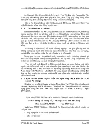 Một số biện pháp phòng ngừa và hạn chế rủi ro tín dụng tại Ngân hàng TMCP Sài Gòn – CN An Giang




   An Giang có diện tích tự nhiên là 3.424 km2. Phía Tây Bắc giáp Campuchia, Tây
Nam giáp Kiên Giang, phía Nam giáp Cần Thơ, phía Đông giáp Đồng Tháp, nằm
bên cạnh sông Tiền và sông Hậu với hệ thống kênh rạch chằng chịt.
    Dân số An Giang hiện có trên 2 triệu dân, mật độ khoảng 600 người/ km2. Thu
nhập bình quân trên 6 triệu đồng/ người/ năm.
3.1.1.2. Tình hình kinh tế - xã hội:
    Tình hình kinh tế xã hội An Giang các năm vừa qua có nhiều thuận lợi, mức tăng
trưởng cao hầu hết ở các chỉ tiêu kinh tế - xã hội đạt hoặc vượt chỉ tiêu đề ra, đời
sống người dân được nâng cao. Tốc độ tăng trưởng GDP không ngừng gia tăng qua
các năm, xuất khẩu đạt được nhiều thành tựu nhất là trong xuất khẩu thủy sản. Năm
qua, giá trị xuất khẩu thủy sản của An Giang đạt 333 triệu USD. Các mặt văn hóa, xã
hội, giáo dục, y tế, … có nhiều tiến bộ; an ninh, chính trị, trật tự xã hội được giữ
vững.
    An Giang là một tỉnh có thế mạnh về nông nghiệp. Thời gian gần đây tỉnh đã
không ngừng đẩy mạnh phát triển các ngành kinh tế khác như thủy sản, xây dựng,
mở các khu công nghiệp nhằm thu hút vốn đầu tư từ bên ngoài.
     Trong năm vừa qua, cùng với tình hình chung của cả nước, tỉnh cũng gặp một số
khó khăn về dịch bệnh như dịch cúm gia cầm H5N1, rầy nâu… đây cũng là một yếu
tố làm hạn chế khả năng sản xuất nông nghiệp của tỉnh.
      Tóm lại, tình hình kinh tế xã hội trong tỉnh đang có chiều hướng phát triển
mạnh, với nhiều ngành kinh tế khác nhau cần được mở rộng và phát triển thì nhu cầu
về vốn không phải là nhỏ. Cho nên các hệ thống ngân hàng trên địa bàn cũng như
Ngân hàng TMCP Sài Gòn – Chi nhánh An Giang cần có tầm nhìn đúng hướng, đáp
ứng kịp thời nguồn vốn cho các ngành nghề khác nhau, góp phần thúc đẩy sự phát
triển của tỉnh nhà.
3.1.2. Lịch sử hình thành và phát triển của Ngân hàng TMCP Sài Gòn – Chi
      nhánh An Giang:
    Đi cùng với sự phát triển của hệ thống Ngân hàng TMCP Sài Gòn trên phạm vi
cả nuớc, Ngân hàng TMCP Sài Gòn – Chi nhánh An Giang chính thức đi vào hoạt
động giữa tháng 06 năm 2006 theo quyết định số 07/QĐ-SCB-HĐQT ngày
28/04/2006.


        Ngân hàng TMCP Sài Gòn – Chi nhánh An Giang có trụ sở chính đặt tại:
            Số 4-5, đường Hà Hoàng Hổ, TP Long Xuyên, tỉnh An Giang.
                      Điện thoại: 076.945235                Fax: 076.945236
    Ngân hàng TMCP Sài Gòn – Chi nhánh An Giang thực hiện một số nghiệp vụ
chủ yếu như:
   -      Huy động vốn từ các thành phần kinh tế.
   -      Cho vay đối với:


GVHD: TS. Bùi Thanh Quang                                                                   Trang 28
 