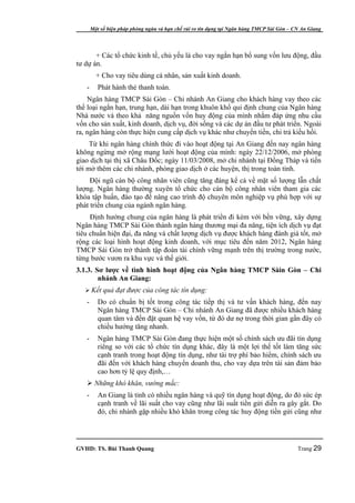 Một số biện pháp phòng ngừa và hạn chế rủi ro tín dụng tại Ngân hàng TMCP Sài Gòn – CN An Giang




       + Các tổ chức kinh tế, chủ yếu là cho vay ngắn hạn bổ sung vốn lưu động, đầu
tư dự án.
         + Cho vay tiêu dùng cá nhân, sản xuất kinh doanh.
   -      Phát hành thẻ thanh toán.
    Ngân hàng TMCP Sài Gòn – Chi nhánh An Giang cho khách hàng vay theo các
thể loại ngắn hạn, trung hạn, dài hạn trong khuôn khổ qui định chung của Ngân hàng
Nhà nước và theo khả năng nguồn vốn huy động của mình nhằm đáp ứng nhu cầu
vốn cho sản xuất, kinh doanh, dịch vụ, đời sống và các dự án đầu tư phát triển. Ngoài
ra, ngân hàng còn thực hiện cung cấp dịch vụ khác như chuyển tiền, chi trả kiều hối.
     Từ khi ngân hàng chính thức đi vào hoạt động tại An Giang đến nay ngân hàng
không ngừng mở rộng mạng lưới hoạt động của mình: ngày 22/12/2006, mở phòng
giao dịch tại thị xã Châu Đốc; ngày 11/03/2008, mở chi nhánh tại Đồng Tháp và tiến
tới mở thêm các chi nhánh, phòng giao dịch ở các huyện, thị trong toàn tỉnh.
     Đội ngũ cán bộ công nhân viên cũng tăng đáng kể cả về mặt số lượng lẫn chất
lượng. Ngân hàng thường xuyên tổ chức cho cán bộ công nhân viên tham gia các
khóa tập huấn, đào tạo để nâng cao trình độ chuyên môn nghiệp vụ phù hợp với sự
phát triển chung của ngành ngân hàng.
     Định hướng chung của ngân hàng là phát triển đi kèm với bền vững, xây dựng
Ngân hàng TMCP Sài Gòn thành ngân hàng thương mại đa năng, tiện ích dịch vụ đạt
tiêu chuẩn hiện đại, đa năng và chất lượng dịch vụ được khách hàng đánh giá tốt, mở
rộng các loại hình hoạt động kinh doanh, với mục tiêu đến năm 2012, Ngân hàng
TMCP Sài Gòn trở thành tập đoàn tài chính vững mạnh trên thị trường trong nước,
từng bước vươn ra khu vực và thế giới.
3.1.3. Sơ lược về tình hình hoạt động của Ngân hàng TMCP Sàin Gòn – Chi
        nhánh An Giang:
    Kết quả đạt được của công tác tín dụng:
   -      Do có chuẩn bị tốt trong công tác tiếp thị và tư vấn khách hàng, đến nay
          Ngân hàng TMCP Sài Gòn – Chi nhánh An Giang đã được nhiều khách hàng
          quan tâm và đến đặt quan hệ vay vốn, từ đó dư nợ trong thời gian gần đây có
          chiều hướng tăng nhanh.
   -      Ngân hàng TMCP Sài Gòn đang thực hiện một số chính sách ưu đãi tín dụng
          riêng so với các tổ chức tín dụng khác, đây là một lợi thế tốt làm tăng sức
          cạnh tranh trong hoạt động tín dụng, như tài trợ phí bảo hiểm, chính sách ưu
          đãi đến với khách hàng chuyển doanh thu, cho vay dựa trên tài sản đảm bảo
          cao hơn tỷ lệ quy định,…
    Những khó khăn, vướng mắc:
   -      An Giang là tỉnh có nhiều ngân hàng và quỹ tín dụng hoạt động, do đó sức ép
          cạnh tranh về lãi suất cho vay cũng như lãi suất tiền gửi diễn ra gây gắt. Do
          đó, chi nhánh gặp nhiều khó khăn trong công tác huy động tiền gửi cũng như




GVHD: TS. Bùi Thanh Quang                                                                   Trang 29
 