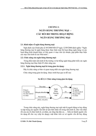 Một số biện pháp phòng ngừa và hạn chế rủi ro tín dụng tại Ngân hàng TMCP Sài Gòn – CN An Giang




                                             CHƯƠNG 2:
                            NGÂN HÀNG THƯƠNG MẠI –
                       CÁC RỦI RO TRONG HOẠT ĐỘNG
                              NGÂN HÀNG THƯƠNG MẠI


2.1. Khái niệm về ngân hàng thương mại:
    Nghị định của Chính phủ số 49/2000/NĐ-CP ngày 12/09/2000 định nghĩa: “Ngân
hàng thương mại là ngân hàng được thực hiện toàn bộ hoạt động ngân hàng và các
hoạt động kinh doanh khác có liên quan vì mục tiêu lợi nhuận, góp phần thực hiện
các mục tiêu kinh tế của Nhà nước”.
2.2. Chức năng của ngân hàng thương mại:
   Trong điều kiện nền kinh tế thị trường và hệ thống ngân hàng phát triển các ngân
hàng thương mại thực hiện 03 chức năng sau:
2.2.1. Ngân hàng thương mại là trung gian tín dụng:
   Đây là chức năng cơ bản và quan trọng nhất của ngân hàng thương mại.
   Chức năng trung gian tín dụng được minh họa qua sơ đồ sau:


                          Sơ đồ 2.1: Chức năng trung gian tín dụng


                            Thu nhận                            Cấp
                                                                             Công ty
   Công ty
                                                  Ngân
                                                                             Xí nghiệp
   Xí nghiệp                                      hàng           tín         Tổ chức kinh tế
                     Tiền gửi, tiền tiết kiệm
   Tổ chức kinh tế                               thương                      Hộ gia đình
   Cá nhân                                         mại                       Cá nhân
                          Phát hành kỳ
   …                                                             dụng        …
                         phiếu, trái phiếu



    Trong chức năng này, ngân hàng thương mại một mặt là người đứng ra huy động
và tập trung các nguồn vốn tiền tệ tạm thời nhàn rỗi trong nền kinh tế, như vốn nhàn
rỗi của các tổ chức kinh tế, cá nhân, các tầng lớp dân cư, … biến nó thành nguồn vốn
tín dụng để cho vay (cấp tín dụng); mặt khác trên cơ sở nguồn vốn đã huy động


GVHD: TS. Bùi Thanh Quang                                                                  Trang 3
 