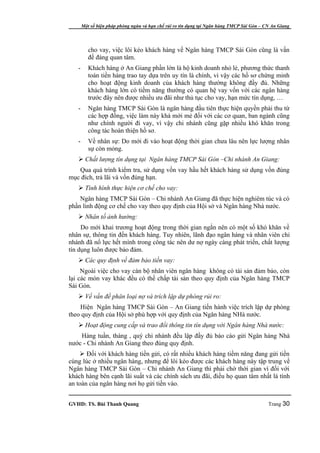 Một số biện pháp phòng ngừa và hạn chế rủi ro tín dụng tại Ngân hàng TMCP Sài Gòn – CN An Giang




          cho vay, việc lôi kéo khách hàng về Ngân hàng TMCP Sài Gòn cũng là vấn
          đề đáng quan tâm.
   -      Khách hàng ở An Giang phần lớn là hộ kinh doanh nhỏ lẻ, phương thức thanh
          toán tiền hàng trao tay dựa trên uy tín là chính, vì vậy các hồ sơ chứng minh
          cho hoạt động kinh doanh của khách hàng thường không đầy đủ. Những
          khách hàng lớn có tiềm năng thường có quan hệ vay vốn với các ngân hàng
          trước đây nên được nhiều ưu đãi như thủ tục cho vay, hạn mức tín dụng, …
   -      Ngân hàng TMCP Sài Gòn là ngân hàng đầu tiên thực hiện quyền phải thu từ
          các hợp đồng, việc làm này khá mới mẻ đối với các cơ quan, ban ngành cũng
          như chính người đi vay, vì vậy chi nhánh cũng gặp nhiều khó khăn trong
          công tác hoàn thiện hồ sơ.
   -      Về nhân sự: Do mới đi vào hoạt động thời gian chưa lâu nên lực lượng nhân
          sự còn mỏng.
    Chất lượng tín dụng tại Ngân hàng TMCP Sài Gòn –Chi nhánh An Giang:
   Qua quá trình kiểm tra, sử dụng vốn vay hầu hết khách hàng sử dụng vốn đúng
mục đích, trả lãi và vốn đúng hạn.
    Tình hình thực hiện cơ chế cho vay:
    Ngân hàng TMCP Sài Gòn – Chi nhánh An Giang đã thực hiện nghiêm túc và có
phần linh động cơ chế cho vay theo quy định của Hội sở và Ngân hàng Nhà nước.
    Nhân tố ảnh hưởng:
     Do mới khai trương hoạt động trong thời gian ngắn nên có một số khó khăn về
nhân sự, thông tin đến khách hàng. Tuy nhiên, lãnh đạo ngân hàng và nhân viên chi
nhánh đã nổ lực hết mình trong công tác nên dư nợ ngày càng phát triển, chất lượng
tín dụng luôn được bảo đảm.
    Các quy định về đảm bảo tiền vay:
     Ngoài việc cho vay cán bộ nhân viên ngân hàng không có tài sản đảm bảo, còn
lại các món vay khác đều có thế chấp tài sản theo quy định của Ngân hàng TMCP
Sài Gòn.
    Về vấn đề phân loại nợ và trích lập dự phòng rủi ro:
    Hiện Ngân hàng TMCP Sài Gòn – An Giang tiến hành việc trích lập dự phòng
theo quy định của Hội sở phù hợp với quy định của Ngân hàng NHà nước.
    Hoạt động cung cấp và trao đổi thông tin tín dụng với Ngân hàng Nhà nước:
    Hàng tuần, tháng , quý chi nhánh đều lập đầy đủ báo cáo gửi Ngân hàng Nhà
nước - Chi nhánh An Giang theo đúng quy định.
     Đối với khách hàng tiền gửi, có rất nhiều khách hàng tiềm năng đang gửi tiền
cùng lúc ở nhiều ngân hàng, nhưng để lôi kéo được các khách hàng này tập trung về
Ngân hàng TMCP Sài Gòn – Chi nhánh An Giang thì phải chờ thời gian vì đối với
khách hàng bên cạnh lãi suất và các chính sách ưu đãi, điều họ quan tâm nhất là tính
an toàn của ngân hàng nơi họ gửi tiền vào.


GVHD: TS. Bùi Thanh Quang                                                                   Trang 30
 