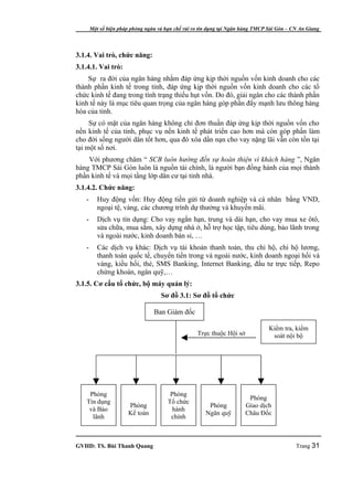 Một số biện pháp phòng ngừa và hạn chế rủi ro tín dụng tại Ngân hàng TMCP Sài Gòn – CN An Giang




3.1.4. Vai trò, chức năng:
3.1.4.1. Vai trò:
    Sự ra đời của ngân hàng nhằm đáp ứng kịp thời nguồn vốn kinh doanh cho các
thành phần kinh tế trong tỉnh, đáp ứng kịp thời nguồn vốn kinh doanh cho các tổ
chức kinh tế đang trong tình trạng thiếu hụt vốn. Do đó, giải ngân cho các thành phần
kinh tế này là mục tiêu quan trọng của ngân hàng góp phần đẩy mạnh lưu thông hàng
hóa của tỉnh.
     Sự có mặt của ngân hàng không chỉ đơn thuần đáp ứng kịp thời nguồn vốn cho
nền kinh tế của tỉnh, phục vụ nền kinh tế phát triển cao hơn mà còn góp phần làm
cho đời sống người dân tốt hơn, qua đó xóa dần nạn cho vay nặng lãi vẫn còn tồn tại
tại một số nơi.
    Với phương châm “ SCB luôn hướng đến sự hoàn thiện vì khách hàng ”, Ngân
hàng TMCP Sài Gòn luôn là nguồn tài chính, là người bạn đồng hành của mọi thành
phần kinh tế và mọi tầng lớp dân cư tại tỉnh nhà.
3.1.4.2. Chức năng:
   -      Huy động vốn: Huy động tiền gửi từ doanh nghiệp và cá nhân bằng VND,
          ngoại tệ, vàng, các chương trình dự thưởng và khuyến mãi.
   -      Dịch vụ tín dụng: Cho vay ngắn hạn, trung và dài hạn, cho vay mua xe ôtô,
          sửa chữa, mua sắm, xây dựng nhà ở, hỗ trợ học tập, tiêu dùng, bảo lãnh trong
          và ngoài nước, kinh doanh bán sỉ, …
   -      Các dịch vụ khác: Dịch vụ tài khoản thanh toán, thu chi hộ, chi hộ lương,
          thanh toán quốc tế, chuyển tiền trong và ngoài nước, kinh doanh ngoại hối và
          vàng, kiều hối, thẻ, SMS Banking, Internet Banking, đầu tư trực tiếp, Repo
          chứng khoán, ngân quỹ,…
3.1.5. Cơ cấu tổ chức, bộ máy quản lý:
                                    Sơ đồ 3.1: Sơ đồ tổ chức

                                 Ban Giám đốc

                                                                                 Kiểm tra, kiểm
                                                   Trực thuộc Hội sở              soát nội bộ




    Phòng                               Phòng
                                                                        Phòng
   Tín dụng                            Tổ chức
                       Phòng                            Phòng          Giao dịch
    và Bảo                               hành
                       Kế toán                         Ngân quỹ        Châu Đốc
     lãnh                               chính



GVHD: TS. Bùi Thanh Quang                                                                   Trang 31
 
