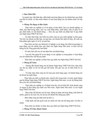Một số biện pháp phòng ngừa và hạn chế rủi ro tín dụng tại Ngân hàng TMCP Sài Gòn – CN An Giang




    Ban Giám Đốc:
    Là người trực tiếp lãnh đạo, điều hành mọi hoạt động tại chi nhánh theo quy định
của Hội sở chính, và chịu trách nhiệm về mọi hoạt động của chi nhánh mình với cấp
trên.
    Phòng Tín Dụng và Bảo Lãnh:
    - Thực hiện các nghiệp vụ về tín dụng và bảo lãnh: Cho vay doanh nghiệp, cá
nhân, bảo lãnh trong nước, cho vay xuất nhập khẩu, chiết khấu, cầm cố giấy tờ có
giá, thẩm định, tư vấn khách hàng, … theo các quy định của pháp luật và quy định
của Ngân hàng TMCP Sài Gòn.
    - Tổ chức thực hiện việc kiểm tra, kiểm soát các quy trình nghiệp vụ liên quan.
Thu hồi các khoản nợ đến hạn, nợ quá hạn, các khoản bảo lãnh trả thay, đề xuất các
biện pháp ngăn ngừa và xử lý nợ quá hạn.
    - Thực hiện các báo cáo thống kê về nghiệp vụ tín dụng, bảo lãnh trong phạm vi
hoạt động của chi nhánh theo quy định của Ngân hàng Nhà nước và theo chế độ
thông tin do Tổng giám đốc ban hành.
   -     Tổ chức theo dõi các tài sản đảm bảo của khách hàng.
    - Lưu trữ, bảo quản hồ sơ tín dụng và các nghiệp vụ trong phạm vi hoạt động
của chi nhánh theo chế độ quy định.
   -     Thực hiện các nghiệp vụ khác theo quy định của Ngân hàng TMCP Sài Gòn.
    Phòng Kế Toán:
    - Hướng dẫn khách hàng mở tài khoản Ngân hàng TMCP Sài Gòn, thực hiện
các thủ tục nhận và chi trả tiền gửi tiết kiệm, tiền gửi của các tổ chức kinh tế, cá
nhân, …
     - Tổ chức thực hiện công tác kế toán giao dịch hàng ngày với khách hàng mở
tài khoản tại ngân hàng.
    - Thực hiện các dịch vụ thanh toán, chuyển tiền trong nước và nước ngoài thông
qua hệ thống Ngân hàng TMCP Sài Gòn, Ngân hàng Nhà nước và các hệ thống khác
theo yêu cầu của khách hàng.
    - Thực hiện các nghiệp vụ về thanh toán thẻ, chi trả kiều hối, kinh doanh vàng
và ngoại tệ theo đúng quy định của Nhà nuớc, Ngân hành Nhà nước và của Ngân
hàng TMCP Sài Gòn.
    - Thực hiện chế độ báo cáo kế toán, thống kê phản ánh hoạt động, tình hình tài
chính, quản lý các loại vốn, tài sản tại chi nhánh theo đúng quy định.
   -     Đảm nhận công tác điện toán tại đơn vị.
    - Chấp hành chế độ quyết toán tài chính chi tiêu nội bộ hàng năm với Hội sở
chính.
   -     Thực hiện các nhiệm vụ khác theo quy định của Ngân hàng TMCP Sài Gòn.
    Phòng Tổ Chức Hành Chính:


GVHD: TS. Bùi Thanh Quang                                                                   Trang 32
 