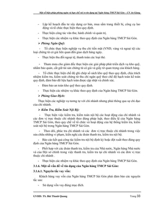 Một số biện pháp phòng ngừa và hạn chế rủi ro tín dụng tại Ngân hàng TMCP Sài Gòn – CN An Giang




   -      Lập kế hoạch đầu tư xây dựng cơ bản, mua sắm trang thiết bị, công cụ lao
          động và tổ chức thực hiện theo quy định.
   -     Thực hiện công tác văn thư, hành chính và quản trị.
   -     Thực hiện các nhiệm vụ khác theo quy định của Ngân hàng TMCP Sài Gòn.
    Phòng Ngân Quỹ:
     - Tổ chức thực hiện nghiệp vụ thu chi tiền mặt (VND, vàng và ngoại tệ) các
loại chứng từ có giá liên quan đến giao dịch hàng ngày.
   -     Thực hiện thu đổi ngoại tệ, thanh toán các loại thẻ.

   - Tham mưu cho giám đốc thực hiện các giải pháp phát triển dịch vụ kho quỹ,
nhằm bảo quản, cất giữ tài sản chứng từ có giá và giấy tờ quan trọng của khách hàng.
    - Tổ chức thực hiện chế độ ghi chép sổ sách kho quỹ theo quy định, chịu trách
nhiệm kiểm tra, kiểm soát chứng từ thu chi ngân quỹ theo chế độ hạch toán kế toán
quy định, đảm bảo dữ liệu hạch toán được cập nhật và chính xác.
   -     Đảm bảo an toàn kho quỹ theo quy định.
   -      Thực hiện các nhiệm vụ khác theo quy định của Ngân hàng TMCP Sài Gòn.
    Phòng Giao Dịch:
    Thực hiện các nghiệp vụ tương tự với chi nhánh nhưng phải thông qua sự chỉ đạo
của chi nhánh.
    Kiểm Tra, Kiểm Soát Nội Bộ:
     - Thực hiện việc kiểm tra, kiểm toán nội bộ các hoạt động của chi nhánh và
các đơn vị trực thuộc chi nhánh theo đúng pháp luật, theo điều lệ của Ngân hàng
TMCP Sài Gòn, theo quy chế về tổ chức và hoạt động của hệ thống kiểm tra, kiểm
soát nội bộ trong Ngân hàng TMCP Sài Gòn.
    - Theo dõi, phúc tra chi nhánh và các đơn vị trực thuộc chi nhánh trong việc
sửa chữa những vi phạm, kiến nghị các đoàn thanh tra, kiểm tra nội bộ.
   - Báo cáo kết quả công tác kiểm tra nội bộ định kỳ hoặc đột xuất theo đúng quy
định của Ngân hàng TMCP Sài Gòn.
   - Phối hợp với các đoàn thanh tra, kiểm tra của Nhà nước, Ngân hàng Nhà nước
và của Hội sở chính trong việc thanh tra, kiểm tra tại chi nhánh và các đơn vị trực
thuộc chi nhánh .
   -     Thực hiện các nhiệm vụ khác theo quy định của Ngân hàng TMCP Sài Gòn.
3.1.6. Một số vấn đề về tín dụng của Ngân hàng TMCP Sài Gòn:
3.1.6.1. Nguyên tắc vay vốn:
     Khách hàng vay vốn của Ngân hàng TMCP Sài Gòn phải đảm bảo các nguyên
tắc sau:
   -      Sử dụng vốn vay đúng mục đích.


GVHD: TS. Bùi Thanh Quang                                                                   Trang 33
 