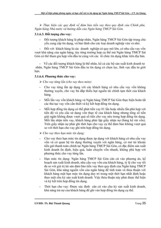 Một số biện pháp phòng ngừa và hạn chế rủi ro tín dụng tại Ngân hàng TMCP Sài Gòn – CN An Giang




    Thực hiện các quy định về đảm bảo tiền vay theo quy định của Chính phủ,
Ngân hàng Nhà nước và hướng dẫn của Ngân hàng TMCP Sài Gòn.
3.1.6.3. Đối tượng cho vay:
   -      Đối tượng khách hàng là pháp nhân, Ngân hàng TMCP Sài Gòn tập trung chủ
          yếu cung cấp tín dụng, và bảo lãnh cho các loại doanh nghiệp vừa và nhỏ.
   - Đối với khách hàng là các doanh nghiệp có quy mô lớn, có nhu cầu vay vốn
vượt khả năng của ngân hàng, tùy từng trường hợp cụ thể mà Ngân hàng TMCP Sài
Gòn có thể tham gia hợp vốn đầu tư cùng với các tổ chức tín dụng khác trên địa bàn.

   - Về các đối tượng khách hàng là thể nhân, kể cả các hộ sản xuất kinh doanh tư
 nhân, Ngân hàng TMCP Sài Gòn đầu tư tín dụng có chọn lọc, lĩnh vực đầu tư giới
hạn.
3.1.6.4. Phương thức cho vay:
    Cho vay từng lần (cho vay theo món):
   -      Cho vay từng lần áp dụng với các khách hàng có nhu cầu vay vốn không
          thường xuyên, cho vay bù đắp thiếu hụt nguồn tài chính tạm thời của khách
          hàng.
   -      Mỗi lần vay vốn khách hàng và Ngân hàng TMCP Sài Gòn thực hiện hoàn tất
          các thủ tục vay vốn cần thiết và ký kết hợp đồng tín dụng.
   -      Mỗi hợp đồng tín dụng có thể phát tiền vay 01 lần hoặc nhiều lần phù hợp với
          tiến độ và yêu cầu sử dụng vốn thực tế của khách hàng nhưng tổng số tiền
          giải ngân không được vượt quá số tiền cho vay nêu trong hợp đồng tín dụng.
          Mỗi lần nhận tiền vay, khách hàng phải lập giấy nhận nợ (bảng kê rút vốn).
          Trên giấy nhận nợ phải ghi thời hạn cho vay cụ thể đảm bảo không vượt quá
          so với thời hạn cho vay ghi trên hợp đồng tín dụng.
    Cho vay theo hạn mức tín dụng:
   -      Cho vay theo hạn mức tín dụng được áp dụng với khách hàng có nhu cầu vay
          vốn và có quan hệ tín dụng thường xuyên với ngân hàng, có mở tài khoản
          tiền gửi thanh toán chính tại Ngân hàng TMCP Sài Gòn, có đặc điểm sản xuất
          kinh doanh ổn định, hiệu quả, luân chuyển vốn nhanh, không phù hợp với
          phương thức cho vay từng lần.
   -      Hạn mức tín dụng: Ngân hàng TMCP Sài Gòn căn cứ vào phương án, kế
          hoạch sản xuất kinh doanh, nhu cầu vay vốn của khách hàng, tỷ lệ cho vay tối
          đa so với giá trị tài sản đảm bảo tiền vay theo quy định của Ngân hàng TMCP
          Sài Gòn, khả năng nguồn vốn của ngân hàng để tính toán và thỏa thuận với
          khách hàng một hạn mức tín dụng duy trì trong một thời hạn nhất định hoặc
          theo một chu kỳ sản xuất kinh doanh. Việc thỏa thuận này phải được thể hiện
          và ký kết trên hợp đồng tín dụng.
   -      Thời hạn cho vay: Được xác định căn cứ vào chu kỳ sản xuất kinh doanh,
          khả năng trả nợ của khách hàng để ghi vào hợp đồng tín dụng cụ thể.


GVHD: TS. Bùi Thanh Quang                                                                   Trang 35
 