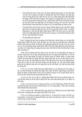 Một số biện pháp phòng ngừa và hạn chế rủi ro tín dụng tại Ngân hàng TMCP Sài Gòn – CN An Giang




   -      Trong thời hạn duy trì hạn mức tín dụng, khách hàng được rút vốn phù hợp
          với yêu cầu sử dụng vốn thực tế nhưng phải đảm bảo không vượt quá hạn
          mức tín dụng đã ký kết. Mỗi lần rút vốn vay, khách hàng phải lập hợp đồng
          tín dụng cụ thể, kèm theo bảng kê các chứng từ sử dụng tiền vay và các giấy
          tờ có liên quan đến sử dụng tiền vay. Ngân hàng TMCP Sài Gòn kiểm tra các
          tài liệu trên, đảm bảo phù hợp với nội dung sử dụng vốn vay theo các điều
          khoản đã ghi trong hợp đồng tín dụng và ký vào hợp đồng tín dụng cụ thể.
   -      Trong thời hạn duy trì hạn mức tín dụng, khách hàng có nhu cầu điều chỉnh
          hạn mức tín dụng để đáp ứng nhu cầu sản xuất kinh doanh, dịch vụ, khách
          hàng phải có văn bản đề nghị, Ngân hàng TMCP Sài Gòn xem xét, nếu thấy
          hợp lý thì chấp nhận điều chỉnh hạn mức tín dụng và cùng khách hàng ký phụ
          lục bổ sung hợp đồng tín dụng.
   -      Ký hợp đồng tín dụng mới:
    Trước 10 ngày khi hạn mức tín dụng cũ hết hiệu lực, khách hàng vay vốn gửi đến
Ngân hàng TMCP Sài Gòn: Giấy đề nghị vay vốn, báo cáo tình hình sản xuất kinh
doanh, khả năng tài chính, kế hoạch sản xuất kinh doanh kỳ kế tiếp. Căn cứ vào hồ
sơ vay vốn của khách hàng, Ngân hàng TMCP Sài Gòn thẩm định để quyết định cho
vay tiếp và ký hợp đồng tín dụng theo hạn mức mới khi kết thúc thời hạn duy trì hạn
mức tín dụng cũ.
    + Hạn mức tín dụng mới bao gồm cả dư nợ thực tế của hợp đồng tín dụng cũ
chuyển sang (nếu có). Trong trường hợp hạn mức tín dụng mới thấp hơn so với dư
nợ thực tế của hợp đồng tín dụng cũ chuyển sang thì khách hàng và ngân hàng
TMCP Sài Gòn phải xác định thời hạn giảm thấp mức dư nợ cũ theo hạn mức tín
dụng mới và ghi vào hợp đồng tín dụng. Thời hạn giảm mức dư nợ cũ không được
vượt quá 01 chu kỳ sản xuất kinh doanh của đối tượng vay vốn. Khi khách hàng
giảm dư nợ thấp hơn hạn mức tín dụng hiện tại thì mới được vay tiếp theo hợp đồng
tín dụng mới.
      Cho vay trả góp: Ngân hàng cho khách hàng vay có phương án trả nợ gốc và
lãi vay khả thi bằng các khoản thu nhập chắc chắn, ổn định. Ngân hàng cùng khách
hàng xác định và thỏa thuận số lãi vốn vay phải trả cộng với số nợ gốc được chia ra
để trả nợ theo nhiều kỳ hạn trong thời hạn cho vay.
      Cho vay theo dự án đầu tư: Ngân hàng TMCP Sài Gòn cho khách hàng vay
vốn để thực hiện các dự án đầu tư phát triển sản xuất kinh doanh dịch vụ và phục vụ
đời sống.
     Cho vay theo hạn mức tín dụng dự phòng: Là việc Ngân hàng TMCP Sài Gòn
cam kết bảo đảm sẵn sàng cho khách hàng vay vốn trong phạm vi hạn mức tín dụng
nhất định đã thỏa thuận trước.
    Cho vay hợp vốn: Thực hiện theo quy chế cho vay đồng tài trợ của Ngân hàng
Nhà nước và hướng dẫn của Ngân hàng TMCP Sài Gòn.
     Cho vay thông qua nghiệp vụ phát hành và sử dụng thẻ tín dụng: Số tiền vay
trong phạm vi hạn mức tín dụng để thanh toán tiền mua hàng hóa, dịch vụ và rút tiền
mặt tại máy rút tiền tự động.


GVHD: TS. Bùi Thanh Quang                                                                   Trang 36
 