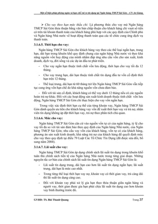 Một số biện pháp phòng ngừa và hạn chế rủi ro tín dụng tại Ngân hàng TMCP Sài Gòn – CN An Giang




       Cho vay theo hạn mức thấu chi: Là phương thức cho vay mà Ngân hàng
TMCP Sài Gòn thỏa thuận bằng văn bản chấp thuận cho khách hàng chi vượt số tiền
có trên tài khoản thanh toán của khách hàng phù hợp với các quy định của Chính phủ
và Ngân hàng Nhà nước về hoạt động thanh toán qua các tổ chức cung ứng dịch vụ
thanh toán.
3.1.6.5. Thời hạn cho vay:
   Ngân hàng TMCP Sài Gòn cho khách hàng vay theo các thể loại ngắn hạn, trung
hạn, dài hạn trong khuôn khổ quy định chung của ngân hàng Nhà nước và theo khả
năng nguồn vốn huy động của mình nhằm đáp ứng nhu cầu vốn cho sản xuất, kinh
doanh, dịch vụ, đời sống và các dự án đầu tư phát triển.
   -      Cho vay ngắn hạn thuộc tính chất vốn lưu động, thời hạn cho vay tối đa 12
          tháng.
   -      Cho vay trung hạn, dài hạn thuộc tính chất tín dụng đầu tư vốn cố định thời
          hạn trên 12 tháng.
    - Thể loại trung, dài hạn từ 60 tháng trở lên Ngân hàng TMCP Sài Gòn vẫn tiếp
tục cung ứng vốn hạn chế do khả năng nguồn vốn chưa đảm bảo.
   - Đối với tài sản cố định, khách hàng có thể vay dưới 12 tháng nếu có các nguồn
hoàn trả nợ khác. Đối với các hoạt động sản xuất kinh doanh thuộc tính chất vốn lưu
động, Ngân hàng TMCP Sài Gòn chỉ thực hiện cho vay vốn ngắn hạn.
    Trong việc xác định thời hạn cụ thể của từng khoản vay, Ngân hàng TMCP Sài
Gòn dành quyền ưu tiên cho khách hàng vay vốn đề xuất thời hạn vay và trả nợ, nhân
viên tín dụng không áp đặt thời hạn vay, trả nợ theo phân tích chủ quan.
3.1.6.6. Mức cho vay:
    Ngân hàng TMCP Sài Gòn căn cứ vào nguồn vốn tự có của ngân hàng, tỷ lệ cho
vay tối đa so với tài sản đảm bảo theo quy định của Ngân hàng Nhà nước, của Ngân
hàng TMCP Sài Gòn; nhu cầu vay vốn của khách hàng, vốn tự có của khách hàng,
phương án sản xuất kinh doanh; khả năng trả nợ của khách hàng để quyết định mức
cho vay theo quy định tại điều 79 Luật Các Tổ Chức Tín Dụng (đã được sửa đổi, bổ
sung năm 2004).
3.1.6.7. Lãi suất cho vay:
    Ngân hàng TMCP Sài Gòn áp dụng chính sách lãi suất tín dụng trong khuôn khổ
tuân thủ chính sách tiền tệ của Ngân hàng Nhà nước trong từng giai đoạn. Những
nguyên tắc cơ bản của chính sách lãi suất tín dụng Ngân hàng TMCP Sài Gòn là:
   -      Lãi suất tín dụng trung, dài hạn cao hơn lãi suất tín dụng ngắn hạn; lãi suất
          trung, dài hạn là mức cao nhất.
   -      Trong từng thể loại thời hạn vay nợ, khoản vay có thời gian vay, trả càng dài
          thì lãi suất tín dụng càng cao.
   -      Đối với khoản vay phải xử lý gia hạn theo thỏa thuận giữa ngân hàng và
          người vay, thời gian được gia hạn phải chịu lãi suất tín dụng cao hơn khoản
          vay bình thường trước đó.

GVHD: TS. Bùi Thanh Quang                                                                   Trang 37
 