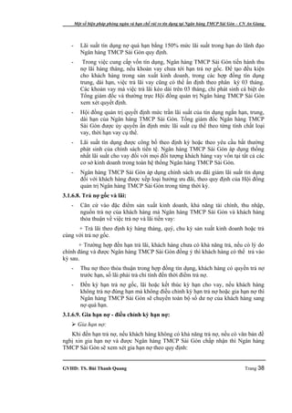 Một số biện pháp phòng ngừa và hạn chế rủi ro tín dụng tại Ngân hàng TMCP Sài Gòn – CN An Giang




   -      Lãi suất tín dụng nợ quá hạn bằng 150% mức lãi suất trong hạn do lãnh đạo
          Ngân hàng TMCP Sài Gòn quy định.
   -       Trong việc cung cấp vốn tín dụng, Ngân hàng TMCP Sài Gòn tiến hành thu
          nợ lãi hàng tháng, nếu khoản vay chưa tới hạn trả nợ gốc. Để tạo đều kiện
          cho khách hàng trong sản xuất kinh doanh, trong các hợp đồng tín dụng
          trung, dài hạn, việc trả lãi vay cũng có thể ấn định theo phân kỳ 03 tháng.
          Các khoản vay mà việc trả lãi kéo dài trên 03 tháng, chỉ phát sinh cá biệt do
          Tổng giám đốc và thường trực Hội đồng quản trị Ngân hàng TMCP Sài Gòn
          xem xét quyết định.
   -      Hội đồng quản trị quyết định mức trần lãi suất của tín dụng ngắn hạn, trung,
          dài hạn của Ngân hàng TMCP Sài Gòn. Tổng giám đốc Ngân hàng TMCP
          Sài Gòn được ủy quyền ấn định mức lãi suất cụ thể theo từng tính chất loại
          vay, thời hạn vay cụ thể.
   -      Lãi suất tín dụng được công bố theo định kỳ hoặc theo yêu cầu bất thường
          phát sinh của chính sách tiền tệ. Ngân hàng TMCP Sài Gòn áp dụng thống
          nhất lãi suất cho vay đối với mọi đối tượng khách hàng vay vốn tại tất cả các
          cơ sở kinh doanh trong toàn hệ thống Ngân hàng TMCP Sài Gòn.
   -      Ngân hàng TMCP Sài Gòn áp dụng chính sách ưu đãi giảm lãi suất tín dụng
          đối với khách hàng được xếp loại hưởng ưu đãi, theo quy định của Hội đồng
          quản trị Ngân hàng TMCP Sài Gòn trong từng thời kỳ.
3.1.6.8. Trả nợ gốc và lãi:
   -      Căn cứ vào đặc điểm sản xuất kinh doanh, khả năng tài chính, thu nhập,
          nguồn trả nợ của khách hàng mà Ngân hàng TMCP Sài Gòn và khách hàng
          thỏa thuận về việc trả nợ và lãi tiền vay:
      + Trả lãi theo định kỳ hàng tháng, quý, chu kỳ sản xuất kinh doanh hoặc trả
cùng với trả nợ gốc.
      + Trường hợp đến hạn trả lãi, khách hàng chưa có khả năng trả, nếu có lý do
chính đáng và được Ngân hàng TMCP Sài Gòn đồng ý thì khách hàng có thể trả vào
kỳ sau.
   -      Thu nợ theo thỏa thuận trong hợp đồng tín dụng, khách hàng có quyền trả nợ
          trước hạn, số lãi phải trả chỉ tính đến thời điểm trả nợ.
   -      Đến kỳ hạn trả nợ gốc, lãi hoặc kết thúc kỳ hạn cho vay, nếu khách hàng
          không trả nợ đúng hạn mà không điều chỉnh kỳ hạn trả nợ hoặc gia hạn nợ thì
          Ngân hàng TMCP Sài Gòn sẽ chuyển toàn bộ số dư nợ của khách hàng sang
          nợ quá hạn.
3.1.6.9. Gia hạn nợ - điều chỉnh kỳ hạn nợ:
    Gia hạn nợ:
   Khi đến hạn trả nợ, nếu khách hàng không có khả năng trả nợ, nếu có văn bản đề
nghị xin gia hạn nợ và được Ngân hàng TMCP Sài Gòn chấp nhận thì Ngân hàng
TMCP Sài Gòn sẽ xem xét gia hạn nợ theo quy định:


GVHD: TS. Bùi Thanh Quang                                                                   Trang 38
 