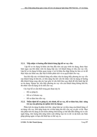 Một số biện pháp phòng ngừa và hạn chế rủi ro tín dụng tại Ngân hàng TMCP Sài Gòn – CN An Giang




3.2.1. Tiếp nhận và hướng dẫn khách hàng lập hồ sơ vay vốn:
     Lập hồ sơ tín dụng là khâu căn bản đầu tiên của quy trình tín dụng, được thực
hiện ngay sau khi nhân viên tín dụng tiếp xúc với khách hàng có nhu cầu vay vốn.
Lập hồ sơ tín dụng là khâu quan trọng vì nó là khâu thu thập thông tin làm cơ sở để
thực hiện các khâu sau, đặc biệt là khâu phân tích và ra quyết định cho vay.
     Sau khi tiếp xúc với khách hàng nếu nhân viên tín dụng thấy phương án vay vốn
của khách hàng là khả thi, có khả năng thu hồi vốn thì nhân viên tín dụng sẽ hướng
dẫn khách hàng cung cấp các loại giấy tờ cần thiết theo quy định để tiến hành lập hồ
sơ tín dụng. Ngược lại, nếu thấy phương án vay vốn của khách hàng không khả thi,
thì nhân viên tín dụng sẽ từ chối cho vay.
   Các loại hồ sơ cần thiết trong giai đoạn này là:
   -      Hồ sơ pháp lý.
   -      Hồ sơ về khoản vay.
   -      Hồ sơ đảm bảo tiền vay.
3.2.2. Thẩm định hồ sơ pháp lý, tài chính, hồ sơ vay, hồ sơ đảm bảo, khả năng
       trả nợ của phương án (phân tích tín dụng):
    Phân tích tín dụng là phân tích khả năng hiện tại và tiềm tàng của khách hàng về
sử dụng vốn vay, khả năng hoàn trả và khả năng thu hồi vốn vay cả gốc và lãi. Mục
tiêu phân tích tín dụng là tìm kiếm những tình huống có thể dẫn đến những rủi ro cho
ngân hàng, tiên lượng khả năng kiểm soát những loại rủi ro đó và dự kiến các biện
pháp phòng ngừa và hạn chế thiệt hại có thể xảy ra.


GVHD: TS. Bùi Thanh Quang                                                                   Trang 41
 