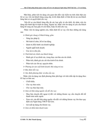 Một số biện pháp phòng ngừa và hạn chế rủi ro tín dụng tại Ngân hàng TMCP Sài Gòn – CN An Giang




    Mặt khác, phân tích tín dụng còn quan tâm đến việc kiểm tra tính chân thật của
hồ sơ vay vốn mà khách hàng cung cấp, từ đó nhận định vể thái độ trả nợ của khách
hàng làm cơ sở quyết định cho vay.
     Nếu hồ sơ của khách hàng đầy đủ các loại giấy tờ cần thiết, thì nhân viên tín
dụng tiến hành lập tờ trình tín dụng. Ngược lại, nhân viên tín dụng sẽ yêu cầu khách
hàng bổ sung các loại giấy tờ còn thiếu, hoặc từ chối cho vay.
       Nhân viên tín dụng nghiên cứu, thẩm định hồ sơ vay vốn theo những nội dung
sau:
    Đánh giá chung về khách hàng, gồm:
   -      Năng lực pháp lý.
   -      Mô hình tổ chức, bố trí lao động.
   -      Quản trị điều hành của doanh nghiệp.
   -      Ngành nghề kinh doanh.
   -      Các rủi ro chủ yếu.
    Tình hình tài chính của khách hàng:
   -      Đánh giá về sự chính xác, trung thực của báo cáo tài chính.
   -      Phân tích, đánh giá các chỉ tiêu kinh tế tài chính.
   -      Phân tích các tồn tại, nguyên nhân.
    Phương án sản xuất kinh doanh, khả năng trả nợ.
    Bảo đảm tiền vay.
    Xác định phương thức và nhu cầu vay.
. Nhân viên tín dụng xác định phương thức phù hợp với tính chất cấp tín dụng theo
03 loại cơ bản sau:
   -      Chiết khấu.
   -      Cho vay theo món.
   -      Cho vay theo hạn mức.
    Xem xét khả năng nguồn vốn để cho vay:
   -      Mua bán chuyển đổi ngoại tệ đối với những khoản vay cần chuyển đổi để
          thanh toán nước ngoài.
   -      Xem xét, cân đối khả năng nguồn vốn đối với những khoản vay lớn theo quy
          định của Ngân hàng TMCP Sài Gòn.
   -      Lãi suất áp dụng cho khoản vay.
    Xem xét điều kiện thanh toán:




GVHD: TS. Bùi Thanh Quang                                                                   Trang 42
 