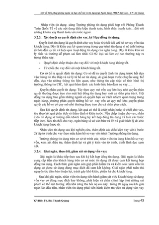 Một số biện pháp phòng ngừa và hạn chế rủi ro tín dụng tại Ngân hàng TMCP Sài Gòn – CN An Giang




    Nhân viên tín dụng cùng Trưởng phòng tín dụng phối hợp với Phòng Thanh
Toán Quốc Tế về các nội dung điều kiện thanh toán, hình thức thanh toán…đối với
những khoản vay thanh toán với nước ngoài.
3.2.3. Xét duyệt ra quyết định cho vay, ký Hợp đồng tín dụng:
     Quyết định tín dụng là quyết định cho vay hoặc từ chối đối với hồ sơ vay vốn của
khách hàng. Đây là khâu cực kỳ quan trọng trong quy trình tín dụng vì nó ảnh hưởng
rất lớn đến uy tín và hiệu quả hoạt động tín dụng của ngân hàng. Đây là khâu khó xử
lý nhất và thường dễ phạm sai lầm nhất. Có 02 loại sai lầm cơ bản thường xảy ra
trong khâu này:
   -      Quyết định chấp thuận cho vay đối với một khách hàng không tốt.
   -      Từ chối cho vay đối với một khách hàng tốt.
    Cơ sở để ra quyết định tín dụng: Cơ sở để ra quyết định tín dụng trước hết dựa
vào thông tin thu thập và xử lý từ hồ sơ tín dụng, do giai đoạn trước chuyển sang. Kế
đến, dựa vào những thông tin liên quan, như thông tin cập nhật về tình hình thị
trường, thông tin CIC, kết quả thẩm định các hình thức bảo đảm nợ vay, …
    Quyền phán quyết tín dụng: Tùy theo quy mô vốn vay lớn hay nhỏ quyền phán
quyết thường được trao cho một hội đồng tín dụng hay một cá nhân phụ trách. Hội
đồng tín dụng bao gồm những người có quyền hạn và trách nhiệm quan trọng trong
ngân hàng, thường phán quyết những hồ sơ vay vốn có quy mô lớn; quyền phán
quyết các hồ sơ có quy mô nhỏ thường được trao cho cá nhân phụ trách.
     Sau khi quyết định tín dụng, kết quả có thể là chấp nhận hoặc từ chối cho vay,
tùy theo kết quả phân tích và thẩm định ở khâu trước. Nếu chấp thuận cho vay, nhân
viên tín dụng sẽ hướng dẫn khách hàng ký kết hợp đồng tín dụng và làm các bước
tiếp theo. Nếu từ chối cho vay, ngân hàng sẽ có văn bản trả lời và giải thích lý do cho
khách hàng được rõ.
     Nhân viên tín dụng sau khi nghiên cứu, thẩm định các điều kiện vay vốn ( bước
2) lập tờ trình cho vay theo mẫu kèm hồ sơ vay vốn trình Trưởng phòng tín dụng.
     Trưởng phòng tín dụng trên cơ sở tờ trình của nhân viên tín dụng kèm hồ sơ vay
vốn, xem xét điều tra, thẩm định lại và ghi ý kiến vào tờ trình, trình lãnh đạo xem
xét.
3.2.4. Giải ngân, theo dõi, giám sát sử dụng vốn vay:
    Giải ngân là khâu tiếp theo sau khi ký kết hợp đồng tín dụng. Giải ngân là khâu
cung cấp tiền cho khách hàng trên cơ sở mức tín dụng đã được cam kết trong hợp
đồng tín dụng. Cách thức giải ngân còn góp phần kiểm tra và kiểm soát xem vốn tín
dụng có được sử dụng đúng mục đích đã cam kết không. Giải ngân phải tuân thủ
nguyên tắc đảm bảo thuận lợi, tránh gây khó khăn, phiền hà cho khách hàng.
   Sau khi giải ngân, nhân viên tín dụng tiến hành giám sát việc khách hàng sử dụng
vốn vay có đúng mục đích hay không, phát hiện và chấn chỉnh kịp thời những sai
phạm có thể ảnh hưởng đến khả năng thu hồi nợ sau này. Trong 07 ngày sau khi giải
ngân lần đầu tiên, nhân viên tín dụng phải tiến hành kiểm tra việc sử dụng vốn vay


GVHD: TS. Bùi Thanh Quang                                                                   Trang 43
 