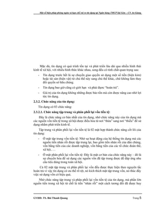 Một số biện pháp phòng ngừa và hạn chế rủi ro tín dụng tại Ngân hàng TMCP Sài Gòn – CN An Giang




     Mặc dù, tín dụng có quá trình tồn tại và phát triển lâu dài qua nhiều hình thái
kinh tế xã hội, với nhiều hình thức khác nhau, song đều có tính chất quan trọng sau:
   -      Tín dụng trước hết là sự chuyển giao quyền sử dụng một số tiền (hiện kim)
          hoặc tài sản (hiện vật) từ chủ thể này sang chủ thể khác, chứ không làm thay
          đổi quyền sở hữu chúng.
   -      Tín dụng bao giờ cũng có giới hạn và phải đựơc “hoàn trả”.
   -      Giá trị của tín dụng không những được bảo tồn mà còn được nâng cao nhờ lợi
          tức tín dụng.
2.3.2. Chức năng của tín dụng:
   Tín dụng có 03 chức năng:
2.3.2.1. Chức năng tập trung và phân phối lại vốn tiền tệ:
    Đây là chức năng cơ bản nhất của tín dụng, nhờ chức năng này của tín dụng mà
các nguồn vốn tiền tệ trong xã hội được điều hòa từ nơi “thừa” sang nơi “thiếu” để sử
dụng nhằm phát triển kinh tế.
     Tập trung và phân phối lại vốn tiền tệ là 02 mặt hợp thành chức năng cốt lõi của
tín dụng:
   -      Ở mặt tập trung vốn tiền tệ: Nhờ sự hoạt động của hệ thống tín dụng mà các
          nguồn tiền nhàn rỗi được tập trung lại, bao gồm tiền nhàn rỗi của dân chúng,
          vốn bằng tiền của các doanh nghiệp, vốn bằng tiền của các tổ chức đoàn thể,
          xã hội, …
   -      Ở mặt phân phối lại vốn tiền tệ: Đây là mặt cơ bản của chức năng này – đó là
          sự chuyển hóa để sử dụng các nguồn vốn đã tập trung được để đáp ứng nhu
          cầu tiêu dùng trong toàn xã hội.
     Cả 02 mặt tập trung và phân phối lại vốn đều được thực hiện theo nguyên tắc
hoàn trả vì vậy tín dụng có ưu thế rõ rệt, nó kích thích mặt tập trung vốn, nó thúc đẩy
việc sử dụng vốn có hiệu quả.
    Nhờ chức năng tập trung và phân phối lại vốn tiền tệ của tín dụng, mà phần lớn
nguồn tiền trong xã hội từ chỗ là tiền “nhàn rỗi” một cách tương đối đã được huy



GVHD: TS. Bùi Thanh Quang                                                                     Trang 5
 