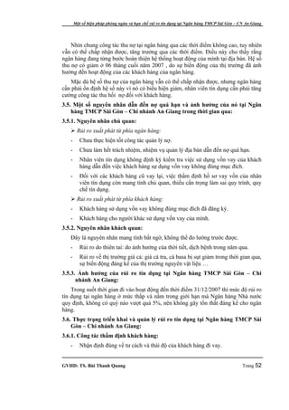 Một số biện pháp phòng ngừa và hạn chế rủi ro tín dụng tại Ngân hàng TMCP Sài Gòn – CN An Giang




    Nhìn chung công tác thu nợ tại ngân hàng qua các thời điểm không cao, tuy nhiên
vẫn có thể chấp nhận được, tăng trưởng qua các thời điểm. Điều này cho thấy rằng
ngân hàng đang từng bước hoàn thiện hệ thống hoạt động của mình tại địa bàn. Hệ số
thu nợ có giảm ở 06 tháng cuối năm 2007 , do sự biến động của thị trường đã ảnh
hưởng đến hoạt động của các khách hàng của ngân hàng.
    Mặc dù hệ số thu nợ của ngân hàng vẫn có thể chấp nhận được, nhưng ngân hàng
cần phải ổn định hệ số này vì nó có biểu hiện giảm, nhân viên tín dụng cần phải tăng
cường công tác thu hồi nợ đối với khách hàng.
3.5. Một số nguyên nhân dẫn đến nợ quá hạn và ảnh hưởng của nó tại Ngân
    hàng TMCP Sài Gòn – Chi nhánh An Giang trong thời gian qua:
3.5.1. Nguyên nhân chủ quan:
    Rủi ro xuất phát từ phía ngân hàng:
   -      Chưa thực hiện tốt công tác quản lý nợ.
   -      Chưa làm hết trách nhiệm, nhiệm vụ quản lý địa bàn dẫn đến nợ quá hạn.
   -      Nhân viên tín dụng không định kỳ kiểm tra việc sử dụng vốn vay của khách
          hàng dẫn đến việc khách hàng sự dụng vốn vay không đúng mục đích.
   -      Đối với các khách hàng cũ vay lại, việc thẩm định hồ sơ vay vốn của nhân
          viên tín dụng còn mang tính chủ quan, thiếu cẩn trọng làm sai quy trình, quy
          chế tín dụng.
    Rủi ro xuất phát từ phía khách hàng:
   -      Khách hàng sử dụng vốn vay không đúng mục đích đã đăng ký.
   -      Khách hàng cho người khác sử dụng vốn vay của mình.
3.5.2. Nguyên nhân khách quan:
   Đây là nguyên nhân mang tính bất ngờ, không thể đo lường trước được.
   -      Rủi ro do thiên tai: do ảnh hưởng của thời tiết, dịch bệnh trong năm qua.
   -      Rủi ro về thị trường giá cả: giá cá tra, cá basa bị sụt giảm trong thời gian qua,
          sự biến động đáng kể của thị trường nguyên vật liệu …
3.5.3. Ảnh hưởng của rủi ro tín dụng tại Ngân hàng TMCP Sài Gòn – Chi
      nhánh An Giang:
    Trong suốt thời gian đi vào hoạt động đến thời điểm 31/12/2007 thì mức độ rủi ro
tín dụng tại ngân hàng ở mức thấp và nằm trong giới hạn mà Ngân hàng Nhà nước
quy định, không có quý nào vượt quá 5%, nên không gây tổn thất đáng kể cho ngân
hàng.
3.6. Thực trạng triển khai và quản lý rủi ro tín dụng tại Ngân hàng TMCP Sài
    Gòn – Chi nhánh An Giang:
3.6.1. Công tác thẩm định khách hàng:
   -      Nhận định đúng về tư cách và thái độ của khách hàng đi vay.


GVHD: TS. Bùi Thanh Quang                                                                   Trang 52
 
