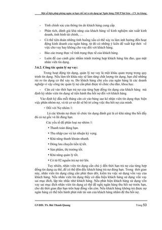 Một số biện pháp phòng ngừa và hạn chế rủi ro tín dụng tại Ngân hàng TMCP Sài Gòn – CN An Giang




   -      Tính chính xác của thông tin do khách hàng cung cấp.
   -      Phân tích, đánh giá khả năng của khách hàng về kinh nghiệm sản xuất kinh
          doanh, tình hình tài chính, …
   -      Có thể tiên đoán những tình huống xấu có thể xảy ra làm ảnh hưởng đến hoạt
          động kinh doanh của ngân hàng, từ đó có những ý kiến đề xuất kịp thời về
          việc cho vay hay không cho vay đối với khách hàng.
   -      Báo cáo trung thực về tình trạng thực tế của khách hàng.
   -      Luôn đề cao cảnh giác nhằm tránh trường hợp khách hàng lừa đảo, qua mặt
          nhân viên tín dụng.
3.6.2. Công tác quản lý nợ vay:
        Trong hoạt động tín dụng, quản lý nợ vay là một khâu quan trọng trong quy
trình tín dụng. Nếu làm tốt khâu này sẽ làm tăng chất lượng tín dụng, hạn chế những
rủi ro tín dụng có thể xảy ra. Do khách hàng chủ yếu của ngân hàng là các doanh
nghiệp vì vậy công tác quản lý nợ cần phải được tổ chức chu đáo, khoa học.
   - Căn cứ vào thời hạn trả nợ của từng hợp đồng tín dụng của khách hàng mà
định kỳ nhân viên tín dụng sẽ tiến hành thu hồi nợ đối với khách hàng.
    Vào định kỳ đầu mỗi tháng căn cứ vào bảng sao kê nhân viên tín dụng thực hiện
việc phân nhóm nợ, và từ cơ sở đó sẽ bố trí công việc thu hồi nợ của mình.
         + Đối với Nợ nhóm 1:
         Là các khoản nợ được tổ chức tín dụng đánh giá là có khả năng thu hồi đầy
đủ cả nợ gốc và lãi đúng hạn.
           Các yếu tố để phân loại nợ nhóm 1:
              Thanh toán đúng hạn.
              Thu nhập cao và lợi nhuận kỳ vọng.
              Khả năng thanh khoản nhanh.
              Dòng lưu chuyển tiền tệ tốt.
              Sản phẩm, thị trường tốt.
              Khả năng quản lý tốt.
              Có từ 02 nguồn trả nợ trở lên.
          Tuy nhiên, nhân viên tín dụng cần chú ý đến thời hạn trả nợ của từng hợp
đồng tín dụng cụ thể, để có thể đôn đốc khách hàng trả nợ đúng hạn. Trong thời gian
này, nhân viên tín dụng cũng cần phải theo dõi, kiểm tra việc sử dụng vốn vay của
khách hàng. Nếu nhân viên tín dụng thấy có dấu hiệu khách hàng sử dụng vốn vay
sai mục đích, lập tức nhắc nhở khách hàng. Nếu phát hiện khách hàng sử dụng vốn
vay sai mục đích nhân viên tín dụng có thể đề nghị ngân hàng thu hồi nợ trước hạn,
cho dù thời gian đáo hạn trên hợp đồng vẫn còn. Nếu khách hàng không trả được nợ
ngân hàng có thể tiến hành phát mãi tài sản của khách hàng nhằm để thu hồi nợ.


GVHD: TS. Bùi Thanh Quang                                                                   Trang 53
 